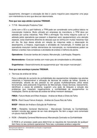 Manutenção Industrial – Entendendo sua função e organização Página 23
Jose Donizetti Moraes
equipamento, drenagem e colocação de óleo e usaria maçarico para esquentar uma peça
com interferência no eixo que deva ser desmontada.
Para que isso seja obtido é preciso TREINAR.
T P M - Manutenção Produtiva Total
Junto com o 5S e a poli-Valência, o TPM pode ser considerado como prática básica na
manutenção moderna. Muito utilizado em empresas de manufatura, o TPM deve ser
adotado por outras indústrias. Pelo TPM a afirmação "Da minha máquina cuido eu" é
adotada pelos operadores que passam a dispensar ao(s) equipamento(s) uma atenção
especial, coisa totalmente diferente do descaso que se verifica em muitas indústrias hoje
em dia. No bojo dessa atitude em relação às máquinas estão a observação do
desempenho, a limpeza, organização e atividades de manutenção. À medida que os
operadores executam tarefas elementares de manutenção, os mantenedores podem se
dedicar a tarefas mais complexas e atividades de análise e melhoria da planta.
Operadores - Executar tarefas de Limpeza, Manutenção, Lubrificação, Reaperto.
Mantenedores - Executar tarefas com maior grau de complexidade ou dificuldade.
Engenheiros – Desenvolvimento de equipamentos que "não exijam manutenção".
Para que isso aconteça é preciso TREINAR.
Técnicas de análise de falhas
Para a obtenção do aumento da confiabilidade dos equipamentos instalados nas plantas
industriais é imprescindível a utilização de técnicas de análise de falhas. Quando a
manutenção, através de seu pessoal ou em grupos multidisciplinares utiliza essas
ferramentas, está praticando Engenharia de Manutenção. Essas técnicas, basicamente,
identificam a causa do problema, sugerem uma ação de bloqueio e solução dos
problemas que impactam negativamente a confiabilidade de equipamentos ou
instalações. Dentre as técnicas de análise de falhas merecem destaque:
FMEA - Failure Mode and Effect Analysis - Análise do Modo e Efeito da Falha
RCFA - Root Cause Failure Analysis - Análise da Causa Raiz da Falha
MASP - Método de Análise e Solução de Problemas
RCM - Reliability Centered Maintennce - Manutenção Centrada na Confiabilidade,
também incluída aqui apesar de ser mais abrangente. No item a seguir será comentado
um pouco mais da RCM
RCM – (Reliability Centered Maintenance) Manutenção Centrada na Confiabilidade
O RCM é um processo usado para determinar os requisitos de manutenção de qualquer
item físico no seu contexto operacional. Para isso, o processo analisa o seguinte:
 