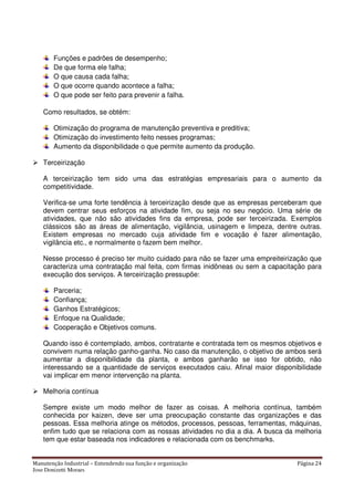 Manutenção Industrial – Entendendo sua função e organização Página 24
Jose Donizetti Moraes
Funções e padrões de desempenho;
De que forma ele falha;
O que causa cada falha;
O que ocorre quando acontece a falha;
O que pode ser feito para prevenir a falha.
Como resultados, se obtém:
Otimização do programa de manutenção preventiva e preditiva;
Otimização do investimento feito nesses programas;
Aumento da disponibilidade o que permite aumento da produção.
Terceirização
A terceirização tem sido uma das estratégias empresariais para o aumento da
competitividade.
Verifica-se uma forte tendência à terceirização desde que as empresas perceberam que
devem centrar seus esforços na atividade fim, ou seja no seu negócio. Uma série de
atividades, que não são atividades fins da empresa, pode ser terceirizada. Exemplos
clássicos são as áreas de alimentação, vigilância, usinagem e limpeza, dentre outras.
Existem empresas no mercado cuja atividade fim e vocação é fazer alimentação,
vigilância etc., e normalmente o fazem bem melhor.
Nesse processo é preciso ter muito cuidado para não se fazer uma empreiteirização que
caracteriza uma contratação mal feita, com firmas inidôneas ou sem a capacitação para
execução dos serviços. A terceirização pressupõe:
Parceria;
Confiança;
Ganhos Estratégicos;
Enfoque na Qualidade;
Cooperação e Objetivos comuns.
Quando isso é contemplado, ambos, contratante e contratada tem os mesmos objetivos e
convivem numa relação ganho-ganha. No caso da manutenção, o objetivo de ambos será
aumentar a disponibilidade da planta, e ambos ganharão se isso for obtido, não
interessando se a quantidade de serviços executados caiu. Afinal maior disponibilidade
vai implicar em menor intervenção na planta.
Melhoria contínua
Sempre existe um modo melhor de fazer as coisas. A melhoria contínua, também
conhecida por kaizen, deve ser uma preocupação constante das organizações e das
pessoas. Essa melhoria atinge os métodos, processos, pessoas, ferramentas, máquinas,
enfim tudo que se relaciona com as nossas atividades no dia a dia. A busca da melhoria
tem que estar baseada nos indicadores e relacionada com os benchmarks.
 