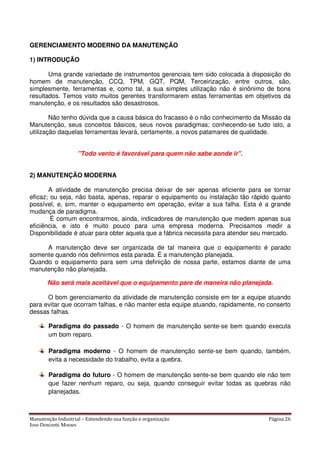 Manutenção Industrial – Entendendo sua função e organização Página 26
Jose Donizetti Moraes
GERENCIAMENTO MODERNO DA MANUTENÇÃO
1) INTRODUÇÃO
Uma grande variedade de instrumentos gerenciais tem sido colocada à disposição do
homem de manutenção, CCQ, TPM, GQT, PQM, Terceirização, entre outros, são,
simplesmente, ferramentas e, como tal, a sua simples utilização não é sinônimo de bons
resultados. Temos visto muitos gerentes transformarem estas ferramentas em objetivos da
manutenção, e os resultados são desastrosos.
Não tenho dúvida que a causa básica do fracasso é o não conhecimento da Missão da
Manutenção, seus conceitos básicos, seus novos paradigmas; conhecendo-se tudo isto, a
utilização daquelas ferramentas levará, certamente, a novos patamares de qualidade.
"Todo vento é favorável para quem não sabe aonde ir".
2) MANUTENÇÃO MODERNA
A atividade de manutenção precisa deixar de ser apenas eficiente para se tornar
eficaz; ou seja, não basta, apenas, reparar o equipamento ou instalação tão rápido quanto
possível, e, sim, manter o equipamento em operação, evitar a sua falha. Esta é a grande
mudança de paradigma.
É comum encontrarmos, ainda, indicadores de manutenção que medem apenas sua
eficiência, e isto é muito pouco para uma empresa moderna. Precisamos medir a
Disponibilidade é atuar para obter aquela que a fábrica necessita para atender seu mercado.
A manutenção deve ser organizada de tal maneira que o equipamento é parado
somente quando nós definirmos esta parada. É a manutenção planejada.
Quando o equipamento para sem uma definição de nossa parte, estamos diante de uma
manutenção não planejada.
Não será mais aceitável que o equipamento pare de maneira não planejada.
O bom gerenciamento da atividade de manutenção consiste em ter a equipe atuando
para evitar que ocorram falhas, e não manter esta equipe atuando, rapidamente, no conserto
dessas falhas.
Paradigma do passado - O homem de manutenção sente-se bem quando executa
um bom reparo.
Paradigma moderno - O homem de manutenção sente-se bem quando, também,
evita a necessidade do trabalho, evita a quebra.
Paradigma do futuro - O homem de manutenção sente-se bem quando ele não tem
que fazer nenhum reparo, ou seja, quando conseguir evitar todas as quebras não
planejadas.
 