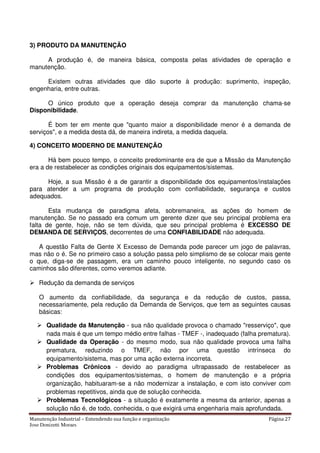 Manutenção Industrial – Entendendo sua função e organização Página 27
Jose Donizetti Moraes
3) PRODUTO DA MANUTENÇÃO
A produção é, de maneira básica, composta pelas atividades de operação e
manutenção.
Existem outras atividades que dão suporte à produção: suprimento, inspeção,
engenharia, entre outras.
O único produto que a operação deseja comprar da manutenção chama-se
Disponibilidade.
É bom ter em mente que "quanto maior a disponibilidade menor é a demanda de
serviços", e a medida desta dá, de maneira indireta, a medida daquela.
4) CONCEITO MODERNO DE MANUTENÇÃO
Há bem pouco tempo, o conceito predominante era de que a Missão da Manutenção
era a de restabelecer as condições originais dos equipamentos/sistemas.
Hoje, a sua Missão é a de garantir a disponibilidade dos equipamentos/instalações
para atender a um programa de produção com confiabilidade, segurança e custos
adequados.
Esta mudança de paradigma afeta, sobremaneira, as ações do homem de
manutenção. Se no passado era comum um gerente dizer que seu principal problema era
falta de gente, hoje, não se tem dúvida, que seu principal problema é EXCESSO DE
DEMANDA DE SERVIÇOS, decorrentes de uma CONFIABILIDADE não adequada.
A questão Falta de Gente X Excesso de Demanda pode parecer um jogo de palavras,
mas não o é. Se no primeiro caso a solução passa pelo simplismo de se colocar mais gente
o que, diga-se de passagem, era um caminho pouco inteligente, no segundo caso os
caminhos são diferentes, como veremos adiante.
Redução da demanda de serviços
O aumento da confiabilidade, da segurança e da redução de custos, passa,
necessariamente, pela redução da Demanda de Serviços, que tem as seguintes causas
básicas:
Qualidade da Manutenção - sua não qualidade provoca o chamado "resserviço", que
nada mais é que um tempo médio entre falhas - TMEF -, inadequado (falha prematura).
Qualidade da Operação - do mesmo modo, sua não qualidade provoca uma falha
prematura, reduzindo o TMEF, não por uma questão intrínseca do
equipamento/sistema, mas por uma ação externa incorreta.
Problemas Crônicos - devido ao paradigma ultrapassado de restabelecer as
condições dos equipamentos/sistemas, o homem de manutenção e a própria
organização, habituaram-se a não modernizar a instalação, e com isto conviver com
problemas repetitivos, ainda que de solução conhecida.
Problemas Tecnológicos - a situação é exatamente a mesma da anterior, apenas a
solução não é, de todo, conhecida, o que exigirá uma engenharia mais aprofundada.
 