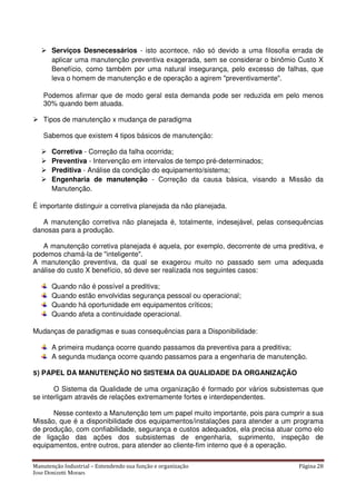Manutenção Industrial – Entendendo sua função e organização Página 28
Jose Donizetti Moraes
Serviços Desnecessários - isto acontece, não só devido a uma filosofia errada de
aplicar uma manutenção preventiva exagerada, sem se considerar o binômio Custo X
Benefício, como também por uma natural insegurança, pelo excesso de falhas, que
leva o homem de manutenção e de operação a agirem "preventivamente".
Podemos afirmar que de modo geral esta demanda pode ser reduzida em pelo menos
30% quando bem atuada.
Tipos de manutenção x mudança de paradigma
Sabemos que existem 4 tipos básicos de manutenção:
Corretiva - Correção da falha ocorrida;
Preventiva - Intervenção em intervalos de tempo pré-determinados;
Preditiva - Análise da condição do equipamento/sistema;
Engenharia de manutenção - Correção da causa básica, visando a Missão da
Manutenção.
É importante distinguir a corretiva planejada da não planejada.
A manutenção corretiva não planejada é, totalmente, indesejável, pelas consequências
danosas para a produção.
A manutenção corretiva planejada é aquela, por exemplo, decorrente de uma preditiva, e
podemos chamá-la de "inteligente".
A manutenção preventiva, da qual se exagerou muito no passado sem uma adequada
análise do custo X benefício, só deve ser realizada nos seguintes casos:
Quando não é possível a preditiva;
Quando estão envolvidas segurança pessoal ou operacional;
Quando há oportunidade em equipamentos críticos;
Quando afeta a continuidade operacional.
Mudanças de paradigmas e suas consequências para a Disponibilidade:
A primeira mudança ocorre quando passamos da preventiva para a preditiva;
A segunda mudança ocorre quando passamos para a engenharia de manutenção.
5) PAPEL DA MANUTENÇÃO NO SISTEMA DA QUALIDADE DA ORGANIZAÇÃO
O Sistema da Qualidade de uma organização é formado por vários subsistemas que
se interligam através de relações extremamente fortes e interdependentes.
Nesse contexto a Manutenção tem um papel muito importante, pois para cumprir a sua
Missão, que é a disponibilidade dos equipamentos/instalações para atender a um programa
de produção, com confiabilidade, segurança e custos adequados, ela precisa atuar como elo
de ligação das ações dos subsistemas de engenharia, suprimento, inspeção de
equipamentos, entre outros, para atender ao cliente-fim interno que é a operação.
 