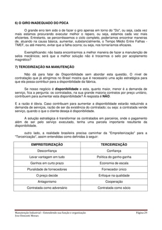 Manutenção Industrial – Entendendo sua função e organização Página 29
Jose Donizetti Moraes
6) O GIRO INADEQUADO DO PDCA
O grande erro tem sido o de fazer o giro apenas em torno do "Do", ou seja, cada vez
mais estamos procurando executar melhor o reparo, ou seja, estamos cada vez mais
eficientes. Entretanto, se percorrêssemos o ciclo completo, poderíamos encontrar maneiras
de, atuando na causa básica, aumentar, substancialmente, o Tempo Médio Entre Falhas -
TMEF, ou até mesmo, evitar que a falha ocorra; ou seja, nos tornaríamos eficazes.
Exemplificando: não basta encontrarmos a melhor maneira de fazer a manutenção de
selos mecânicos; será que a melhor solução não é trocarmos o selo por acoplamento
magnético?
7) TERCEIRIZAÇÃO NA MANUTENÇÃO
Não dá para falar de Disponibilidade sem abordar esta questão. O nível de
contratação que já atingimos no Brasil mostra que é necessário uma ação estratégica para
que ela possa contribuir para a disponibilidade da fábrica.
Se nosso negócio é disponibilidade e esta, quanto maior, menor é a demanda de
serviço, fica a pergunta: os contratados, na sua grande maioria contratos por preço unitário,
contribuem para aumentar esta disponibilidade? A resposta é NÃO.
E a razão é óbvia. Caso contribuam para aumentar a disponibilidade estarão reduzindo a
demanda de serviços, razão de ser da existência do contratado; ou seja: a contratada vende
serviço, quando o que o cliente deseja é disponibilidade.
A solução estratégica é transformar os contratados em parceiros, onde o pagamento
além de ser pelo serviço executado, tenha uma parcela importante resultante da
disponibilidade.
outro lado, a realidade brasileira precisa caminhar da "Empreiteirização" para a
"Terceirização", assim entendidas como definidas à seguir:
EMPREITEIRIZAÇÃO TERCEIRIZAÇÃO
Desconfiança Confiança
Levar vantagem em tudo Política do ganho-ganha
Ganhos em curto prazo Economia de escala
Pluralidade de fornecedores Fornecedor único
O preço decide Enfoque na qualidade
Antagonismo Cooperação
Contratada como adversário Contratada como sócio
 