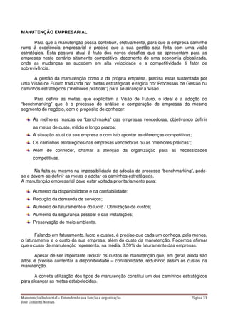 Manutenção Industrial – Entendendo sua função e organização Página 31
Jose Donizetti Moraes
MANUTENÇÃO EMPRESARIAL
Para que a manutenção possa contribuir, efetivamente, para que a empresa caminhe
rumo à excelência empresarial é preciso que a sua gestão seja feita com uma visão
estratégica. Esta postura atual é fruto dos novos desafios que se apresentam para as
empresas neste cenário altamente competitivo, decorrente de uma economia globalizada,
onde as mudanças se sucedem em alta velocidade e a competitividade é fator de
sobrevivência.
A gestão da manutenção como a da própria empresa, precisa estar sustentada por
uma Visão de Futuro traduzida por metas estratégicas e regida por Processos de Gestão ou
caminhos estratégicos (“melhores práticas”) para se alcançar a Visão.
Para definir as metas, que explicitam a Visão de Futuro, o ideal é a adoção do
“benchmarking” que é o processo de análise e comparação de empresas do mesmo
segmento de negócio, com o propósito de conhecer:
As melhores marcas ou “benchmarks” das empresas vencedoras, objetivando definir
as metas de custo, médio e longo prazos;
A situação atual da sua empresa e com isto apontar as diferenças competitivas;
Os caminhos estratégicos das empresas vencedoras ou as “melhores práticas”;
Além de conhecer, chamar a atenção da organização para as necessidades
competitivas.
Na falta ou mesmo na impossibilidade de adoção do processo “benchmarking”, pode-
se e devem-se definir as metas e adotar os caminhos estratégicos.
A manutenção empresarial deve estar voltada prioritariamente para:
Aumento da disponibilidade e da confiabilidade;
Redução da demanda de serviços;
Aumento do faturamento e do lucro / Otimização de custos;
Aumento da segurança pessoal e das instalações;
Preservação do meio ambiente.
Falando em faturamento, lucro e custos, é preciso que cada um conheça, pelo menos,
o faturamento e o custo da sua empresa, além do custo da manutenção. Podemos afirmar
que o custo de manutenção representa, na média, 3,59% do faturamento das empresas.
Apesar de ser importante reduzir os custos de manutenção que, em geral, ainda são
altos, é preciso aumentar a disponibilidade – confiabilidade, reduzindo assim os custos da
manutenção.
A correta utilização dos tipos de manutenção constitui um dos caminhos estratégicos
para alcançar as metas estabelecidas.
 
