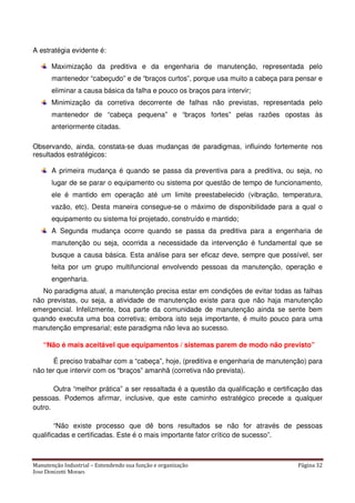 Manutenção Industrial – Entendendo sua função e organização Página 32
Jose Donizetti Moraes
A estratégia evidente é:
Maximização da preditiva e da engenharia de manutenção, representada pelo
mantenedor “cabeçudo” e de “braços curtos”, porque usa muito a cabeça para pensar e
eliminar a causa básica da falha e pouco os braços para intervir;
Minimização da corretiva decorrente de falhas não previstas, representada pelo
mantenedor de “cabeça pequena” e “braços fortes” pelas razões opostas às
anteriormente citadas.
Observando, ainda, constata-se duas mudanças de paradigmas, influindo fortemente nos
resultados estratégicos:
A primeira mudança é quando se passa da preventiva para a preditiva, ou seja, no
lugar de se parar o equipamento ou sistema por questão de tempo de funcionamento,
ele é mantido em operação até um limite preestabelecido (vibração, temperatura,
vazão, etc). Desta maneira consegue-se o máximo de disponibilidade para a qual o
equipamento ou sistema foi projetado, construído e mantido;
A Segunda mudança ocorre quando se passa da preditiva para a engenharia de
manutenção ou seja, ocorrida a necessidade da intervenção é fundamental que se
busque a causa básica. Esta análise para ser eficaz deve, sempre que possível, ser
feita por um grupo multifuncional envolvendo pessoas da manutenção, operação e
engenharia.
No paradigma atual, a manutenção precisa estar em condições de evitar todas as falhas
não previstas, ou seja, a atividade de manutenção existe para que não haja manutenção
emergencial. Infelizmente, boa parte da comunidade de manutenção ainda se sente bem
quando executa uma boa corretiva; embora isto seja importante, é muito pouco para uma
manutenção empresarial; este paradigma não leva ao sucesso.
“Não é mais aceitável que equipamentos / sistemas parem de modo não previsto”
É preciso trabalhar com a “cabeça”, hoje, (preditiva e engenharia de manutenção) para
não ter que intervir com os “braços” amanhã (corretiva não prevista).
Outra “melhor prática” a ser ressaltada é a questão da qualificação e certificação das
pessoas. Podemos afirmar, inclusive, que este caminho estratégico precede a qualquer
outro.
“Não existe processo que dê bons resultados se não for através de pessoas
qualificadas e certificadas. Este é o mais importante fator crítico de sucesso”.
 