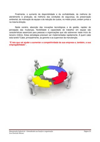 Manutenção Industrial – Entendendo sua função e organização Página 33
Jose Donizetti Moraes
Finalmente, o aumento da disponibilidade e da confiabilidade, da melhoria do
atendimento à produção, da melhoria das condições de segurança, da preservação
ambiental, da motivação da equipe e da redução de custos, no médio prazo, andam juntos e
na mesma direção.
Neste cenário, absorção das inovações tecnológicas e de gestão, rapidez de
percepção das mudanças, flexibilidade e capacidade de trabalhar em equipe são
características essenciais para pessoas e organizações que vão sobreviver neste início do
terceiro milênio. Estas estratégias precisam ser implementadas rapidamente. A quem cabe
esta tarefa? Cabe, principalmente, ao gerente e ao supervisor da manutenção.
“É isto que vai ajudar a aumentar a competitividade da sua empresa e, também, a sua
empregabilidade”.
 
