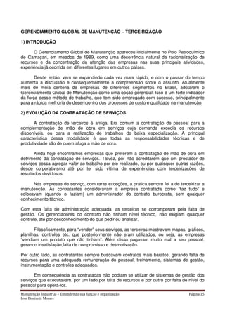 Manutenção Industrial – Entendendo sua função e organização Página 35
Jose Donizetti Moraes
GERENCIAMENTO GLOBAL DE MANUTENÇÃO – TERCEIRIZAÇÃO
1) INTRODUÇÃO
O Gerenciamento Global de Manutenção apareceu inicialmente no Polo Petroquímico
de Camaçari, em meados de 1989, como uma decorrência natural da racionalização de
recursos e da concentração da atenção das empresas nas suas principais atividades,
experiência já ocorrida em diferentes lugares em outros países.
Desde então, vem se expandindo cada vez mais rápido, e com o passar do tempo
aumenta a discussão e consequentemente a compreensão sobre o assunto. Atualmente
mais de meia centena de empresas de diferentes segmentos no Brasil, adotaram o
Gerenciamento Global de Manutenção como uma opção gerencial. Isso é um forte indicador
da força desse método de trabalho, que tem sido empregado com sucesso, principalmente
para a rápida melhoria do desempenho dos processos de custo e qualidade na manutenção.
2) EVOLUÇÃO DA CONTRATAÇÃO DE SERVIÇOS
A contratação de terceiros é antiga. Era comum a contratação de pessoal para a
complementação de mão de obra em serviços cuja demanda excedia os recursos
disponíveis, ou para a realização de trabalhos de baixa especialização. A principal
característica dessa modalidade é que todas as responsabilidades técnicas e de
produtividade são de quem aluga a mão de obra.
Ainda hoje encontramos empresas que preferem a contratação de mão de obra em
detrimento da contratação de serviços. Talvez, por não acreditarem que um prestador de
serviços possa agregar valor ao trabalho por ele realizado, ou por quaisquer outras razões,
desde corporativismo até por ter sido vítima de experiências com terceirizações de
resultados duvidosos.
Nas empresas de serviço, com raras exceções, a prática sempre foi a de terceirizar a
manutenção. As contratantes consideravam a empresa contratada como “faz tudo” e
colocavam (quando o faziam) um administrador do contrato burocrata, sem qualquer
conhecimento técnico.
Com esta falta de administração adequada, as terceiras se corromperam pela falta de
gestão. Os gerenciadores do contrato não tinham nível técnico, não exigiam qualquer
controle, até por desconhecimento do que pedir ou analisar.
Filosoficamente, para “vender” seus serviços, as terceiras mostravam mapas, gráficos,
planilhas, controles etc. que posteriormente não eram utilizados, ou seja, as empresas
“vendiam um produto que não tinham”. Além disso pagavam muito mal a seu pessoal,
gerando insatisfação,falta de compromisso e desmotivação.
Por outro lado, as contratantes sempre buscavam contratos mais baratos, gerando falta de
recursos para uma adequada remuneração do pessoal, treinamento, sistemas de gestão,
instrumentação e controles adequados.
Em consequência as contratadas não podiam se utilizar de sistemas de gestão dos
serviços que executavam, por um lado por falta de recursos e por outro por falta de nível do
pessoal para operá-los.
 