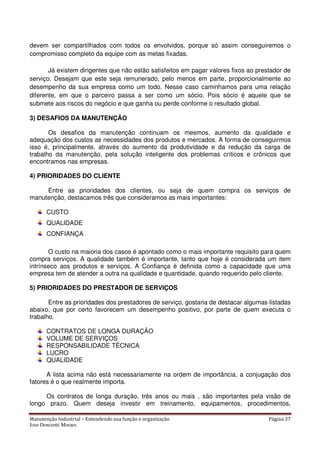 Manutenção Industrial – Entendendo sua função e organização Página 37
Jose Donizetti Moraes
devem ser compartilhados com todos os envolvidos, porque só assim conseguiremos o
compromisso completo da equipe com as metas fixadas.
Já existem dirigentes que não estão satisfeitos em pagar valores fixos ao prestador de
serviço. Desejam que este seja remunerado, pelo menos em parte, proporcionalmente ao
desempenho da sua empresa como um todo. Nesse caso caminhamos para uma relação
diferente, em que o parceiro passa a ser como um sócio. Pois sócio é aquele que se
submete aos riscos do negócio e que ganha ou perde conforme o resultado global.
3) DESAFIOS DA MANUTENÇÃO
Os desafios da manutenção continuam os mesmos, aumento da qualidade e
adequação dos custos as necessidades dos produtos e mercados. A forma de conseguirmos
isso é, principalmente, através do aumento da produtividade e da redução da carga de
trabalho da manutenção, pela solução inteligente dos problemas críticos e crônicos que
encontramos nas empresas.
4) PRIORIDADES DO CLIENTE
Entre as prioridades dos clientes, ou seja de quem compra os serviços de
manutenção, destacamos três que consideramos as mais importantes:
CUSTO
QUALIDADE
CONFIANÇA
O custo na maioria dos casos é apontado como o mais importante requisito para quem
compra serviços. A qualidade também é importante, tanto que hoje é considerada um item
intrínseco aos produtos e serviços. A Confiança é definida como a capacidade que uma
empresa tem de atender a outra na qualidade e quantidade, quando requerido pelo cliente.
5) PRIORIDADES DO PRESTADOR DE SERVIÇOS
Entre as prioridades dos prestadores de serviço, gostaria de destacar algumas listadas
abaixo, que por certo favorecem um desempenho positivo, por parte de quem executa o
trabalho.
CONTRATOS DE LONGA DURAÇÃO
VOLUME DE SERVIÇOS
RESPONSABILIDADE TÉCNICA
LUCRO
QUALIDADE
A lista acima não está necessariamente na ordem de importância, a conjugação dos
fatores é o que realmente importa.
Os contratos de longa duração, três anos ou mais , são importantes pela visão de
longo prazo. Quem deseja investir em treinamento, equipamentos, procedimentos,
 