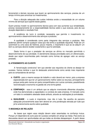 Manutenção Industrial – Entendendo sua função e organização Página 38
Jose Donizetti Moraes
ferramental e demais recursos que levem ao aprimoramento dos serviços, precisa de um
tempo mínimo para amortizar os investimentos.
Para a diluição adequada dos custos indiretos existe a necessidade de um volume
mínimo de serviços que suporte esses gastos.
Quem precisa investir no aprimoramento técnico para com isso aumentar sua rentabilidade,
precisa necessariamente ter a responsabilidade técnica sobre o que executa, pois da sua
atuação dependerá o resultado final.
A existência do lucro é condição necessária que permite o investimento no
aprimoramento e desenvolvimento dos serviços e produtos.
A qualidade é considerada como parte integrante dos serviços e produtos. Não
podemos admitir comprar qualquer coisa que não tenha a qualidade requerida. Pode ser um
automóvel ou uma caixa de fósforos, pouco importa, o importante é que ao se adquirir um
bem ou serviços deverá receber exatamente o que foi solicitado.
Desta forma é que o prestador de serviços se afirma no mercado permitindo o
desenvolvimento de sua atividade. O atendimento dessas prioridades será um diferenciador,
desde que sejam reconhecidas pelo mercado como formas de agregar valor ao serviço
prestado.
6) ATENDIMENTO AO CLIENTE
A “terceirização construtiva” tem que atender aos requisitos do cliente se desejar ter
sucesso. Vamos lembrar o que foi destacado anteriormente como sendo mais importante
para os compradores de serviço:
CUSTO - para o mesmo escopo de trabalho o valor deverá ser menor, pois a empresa
especializada tem que ter um gerenciamento melhor sobre os recursos, principalmente
porque serão pelo menos em parte compartilhados com outros contratos, possibilitando
racionalização e economia na gestão de uma forma global.
CONFIANÇA - esse é um atributo que se adquire vivenciando diferentes situações,
onde fica demonstrada a capacidade e a conduta de cada empresa. O mercado como
um todo é o verdadeiro atestador deste atributo, através as realizações já contratadas.
QUALIDADE - o custo é importante, mas não é tudo. Na escolha do parceiro
adequado provavelmente esse item deverá ter uma ponderação elevada por tudo que
já foi anteriormente escrito sobre qualidade.
7) MUDANÇA DE RELAÇÃO
As bases que regem essa relação devem estar assentadas na confiança mutua.
Porque um dependerá do outro para ter sucesso completo em atingir as metas. Para tanto as
discussões devem ser aprofundadas até que todas as dúvidas desapareçam. A partir desse
 