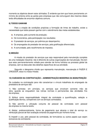 Manutenção Industrial – Entendendo sua função e organização Página 39
Jose Donizetti Moraes
momento os objetivos devem estar alinhados. É evidente que tem que haver previamente um
mínimo de sintonia entre as partes pois empresas que não comunguem dos mesmos ideais
terão dificuldades de encontrar objetivos comuns.
8) TODOS GANHAM
Para a criação de condições propícias a formação de times de trabalho, existe a
necessidade que todos possam ganhar com o atendimento das metas estabelecidas:
A empresa, pelo aumento da produção;
Os funcionários, pela participação nos resultados;
O prestador de serviços, por prêmios por desempenho;
Os empregados do prestador de serviços, pela gratificação diferenciada;
A comunidade, pelo recolhimento de impostos.
9) MISSÃO
A missão do prestador de serviços que seja responsável pela manutenção completa
de uma instalação industrial, não é diferente de outras organizações de manutenção. Ela tem
que estar permanentemente voltada para atender de forma holística ao processo global da
empresa, sem se descuidar dos detalhes específicos de sua atividade.
Segundo o ideograma chinês que representa manutenção, manutenção é FAZER E
CRESCER, essa é a nossa missão.
10) CUIDADOS NA CONTRATAÇÃO – ADMINISTRAÇÃO MODERNA DA MANUTENÇÃO
Os cuidados na contratação para não caracterizar o vínculo trabalhista do empregado da
prestadora de serviços são:
1) Não contratar, em princípio, os serviços que envolvam somente mão de
obra, quando se enquadrem nas rotinas normais e permanentes das atividades fins
da empresa;
2) Atribuir como responsabilidade integral da contratada a quantificação, seleção e
qualificação técnica, compatíveis com os serviços contratados;
3) Não permitir a utilização conjunta de pessoal da contratada com pessoal
da empresa na mesma tarefa;
4) Adotar, preferencialmente, forma de pagamento que abranja o total do serviço ou
retribuição parcial de fácil avaliação evitando-se pagamento por homens-horas;
5) Impedir o uso, pelo pessoal da contratada, de formulários ou outros papeis que sejam
exclusivos da contratante;
 