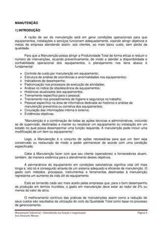 Manutenção Industrial – Entendendo sua função e organização Página 4
Jose Donizetti Moraes
MANUTENÇÃO
1) INTRODUÇÃO
A razão de ser da manutenção está em gerar condições operacionais para que
equipamentos, instalações e serviços funcionem adequadamente, visando atingir objetivos e
metas da empresa atendendo assim, aos clientes, ao mais baixo custo, sem perda da
qualidade.
Para que a Manutenção possa atingir a Produtividade Total de forma eficaz e reduzir o
número de intervenções, atuando preventivamente, de modo a atender a disponibilidade e
confiabilidade operacional dos equipamentos, o planejamento nos itens abaixo é
fundamental:
Controle de custo por manutenção em equipamento;
Estrutura de análise de ocorrências e anormalidades nos equipamentos;
Indicadores de desempenho;
Padronização nos processos da execução de atividades;
Análise no índice de obsolescência de equipamentos;
Históricos atualizados dos equipamentos;
Treinamento específico para o pessoal;
Treinamento nos procedimentos de higiene e segurança no trabalho;
Pessoal específico na área de informática dedicada ao histórico e análise da
manutenção preventiva ou corretiva dos equipamentos;
Circulação das informações interna e externa;
Evidências objetivas.
“Manutenção é a combinação de todas as ações técnicas e administrativas, incluindo
as de supervisão, destinadas a manter ou recolocar um equipamento ou instalação em um
estado no qual possa desempenhar uma função requerida. A manutenção pode incluir uma
modificação de um item ou equipamento”.
Logo, a Manutenção é o conjunto de ações necessárias para que um item seja
conservado ou restaurado de modo a poder permanecer de acordo com uma condição
especificada.
Cabe à Manutenção fazer com que seu cliente (operadores) e fornecedores atuem,
também, de maneira sistêmica para o atendimento destes objetivos.
A permanência do equipamento em condições satisfatórias significa vida útil mais
longa e, isto só é conseguido através de um sistema adequado e eficiente de manutenção. O
gasto com métodos, processos, instrumentos e ferramentas destinadas à manutenção
representa um aumento da vida útil do equipamento.
Está se tornando cada vez mais aceito pelas empresas que, para o bom desempenho
da produção em termos mundiais, o gasto em manutenção deve estar ao redor de 2% ou
menos do valor do ativo.
O melhoramento contínuo das práticas de manutenções assim como a redução de
seus custos são resultados da utilização do ciclo da Qualidade Total como base no processo
de gerenciamento.
 