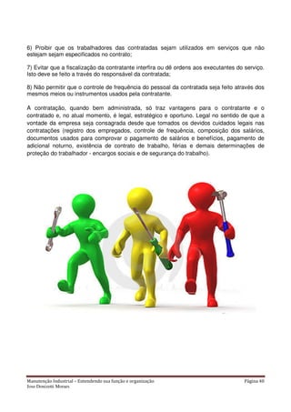 Manutenção Industrial – Entendendo sua função e organização Página 40
Jose Donizetti Moraes
6) Proibir que os trabalhadores das contratadas sejam utilizados em serviços que não
estejam sejam especificados no contrato;
7) Evitar que a fiscalização da contratante interfira ou dê ordens aos executantes do serviço.
Isto deve se feito a través do responsável da contratada;
8) Não permitir que o controle de frequência do pessoal da contratada seja feito através dos
mesmos meios ou instrumentos usados pela contratante.
A contratação, quando bem administrada, só traz vantagens para o contratante e o
contratado e, no atual momento, é legal, estratégico e oportuno. Legal no sentido de que a
vontade da empresa seja consagrada desde que tomados os devidos cuidados legais nas
contratações (registro dos empregados, controle de frequência, composição dos salários,
documentos usados para comprovar o pagamento de salários e benefícios, pagamento de
adicional noturno, existência de contrato de trabalho, férias e demais determinações de
proteção do trabalhador - encargos sociais e de segurança do trabalho).
 