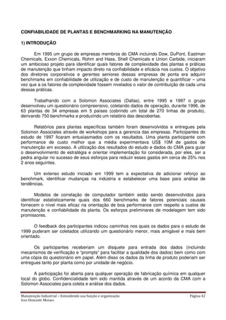 Manutenção Industrial – Entendendo sua função e organização Página 42
Jose Donizetti Moraes
CONFIABILIDADE DE PLANTAS E BENCHMARKING NA MANUTENÇÃO
1) INTRODUÇÃO
Em 1995 um grupo de empresas membros do CMA incluindo Dow, DuPont, Eastman
Chemicals, Exxon Chemicals, Rohm and Hass, Shell Chemicals e Union Carbide, iniciaram
um ambicioso projeto para identificar quais fatores de complexidade das plantas e práticas
de manutenção que tinham impacto direto na confiabilidade e eficácia nos custos. O objetivo
dos diretores corporativos e gerentes seniores dessas empresas de ponta era adquirir
benchmarks em confiabilidade de utilização e de custo de manutenção e quantificar – uma
vez que a os fatores de complexidade fossem nivelados o valor de contribuição de cada uma
dessas práticas.
Trabalhando com a Solomon Associates (Dallas), entre 1995 e 1997 o grupo
desenvolveu um questionário compreensivo, coletando dados de operação, durante 1996, de
63 plantas de 34 empresas em 5 países (cobrindo um total de 270 linhas de produto),
derivando 750 benchmarks e produzindo um relatório das descobertas.
Relatórios para plantas específicas também foram desenvolvidos e entregues pela
Solomon Associates através de workshops para a gerencia das empresas. Participantes do
estudo de 1997 ficaram entusiasmados com os resultados. Uma planta participante com
performance de custo melhor que a média experimentava US$ 10M de gastos de
manutenção em excesso. A utilização dos resultados do estudo e dados do CMA para guiar
o desenvolvimento de estratégia e orientar implementação foi considerada, por eles, ser a
pedra angular no sucesso de seus esforços para reduzir esses gastos em cerca de 25% nos
2 anos seguintes.
Um extenso estudo iniciado em 1999 tem a expectativa de adicionar reforço ao
benchmark, identificar mudanças na indústria e estabelecer uma base para análise de
tendências.
Modelos de correlação de computador também estão sendo desenvolvidos para
identificar estatisticamente quais dos 660 benchmarks de fatores potenciais causais
fornecem o nível mais eficaz na orientação de boa performance com respeito a custos de
manutenção e confiabilidade da planta. Os esforços preliminares de modelagem tem sido
promissores.
O feedback dos participantes indicou caminhos nos quais os dados para o estudo de
1999 puderam ser coletados utilizando um questionário menor, mais amigável e mais bem
orientado.
Os participantes receberiam um disquete para entrada dos dados (incluindo
mecanismos de verificação e “prompts” para facilitar a qualidade dos dados) bem como com
uma cópia do questionário em papel. Além disso os dados da linha de produto poderiam ser
entregues tanto por planta como por unidade de negócio.
A participação foi aberta para qualquer operação de fabricação química em qualquer
local do globo. Confidencialidade tem sido mantida através de um acordo da CMA com a
Solomon Associates para coleta e análise dos dados.
 