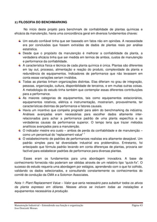 Manutenção Industrial – Entendendo sua função e organização Página 43
Jose Donizetti Moraes
2) FILOSOFIA DO BENCHMARKING
No início deste projeto para benchmark de confiabilidade de plantas químicas e
eficácia da manutenção, havia uma concordância geral em diversos fundamentos chaves:
Um estudo confiável tinha que ser baseado em fatos não em opiniões. A necessidade
era por conclusões que fossem extraídas de dados de plantas reais por análise
estatística.
Desde que o propósito da manutenção é melhorar a confiabilidade da planta, a
verdadeira eficácia tinha que ser medida em termos de ambos, custos de manutenção
e performance da confiabilidade.
A característica física e técnica de cada planta química é única. Plantas são diferentes
em lay out, processo, alimentação e reação do produto, complexidade da planta e
redundância de equipamentos. Indicadores de performance que não levassem em
conta essas variações seriam inválidos.
Todas as plantas tinham organizações distintas. Elas diferiam no grau de integração,
pessoas, organização, cultura, disponibilidade de terceiros, e em muitas outras coisas.
A metodologia do estudo tinha também que contemplar essas diferentes contribuições
para a performance.
As maiores categorias de equipamentos, tais como equipamentos estacionários,
equipamentos rotativos, elétrica e instrumentação, mostrariam, provavelmente, ter
características distintas de performance e fatores causais.
Havia um incentivo que compelia progredir para além do benchmarking da indústria.
Análises avançadas eram necessárias para escolher dados altamente inter-
relacionados para achar a performance padrão de uma planta específica e as
verdadeiras causas da performance superior. O tempo teria que trazer métodos
analíticos avançados para a manutenção.
O indicador mestre era custo – ambos de perda da confiabilidade e de manutenção –
como um percentual do “replacement value” 1
O estabelecimento de padrões de performances realistas era altamente desejável. Um
padrão simples para tal diversidade industrial era problemático. Entretanto, foi
antecipado que fórmula padrão levando em conta diferenças de plantas, provaria ser
factível para estabelecer padrões de performance para diversas plantas.
Esses eram os fundamentos para uma abordagem inovadora. A base de
conhecimento fornecida não poderiam ser obtidas através de um relatório tipo “quick-fix”. O
sucesso do estudo requeria uma abordagem por estágios, aprendendo com o que foi colhido,
validando os dados selecionados, e consultando constantemente os conhecimentos do
comitê de condução da CMA e a Solomon Associates.
Nota 1: Plant Replacement Value – Valor que seria necessário para substituir todos os ativos
da planta expresso em dólares. Nesses ativos se incluem todas as instalações e
equipamentos necessários à produção.
 