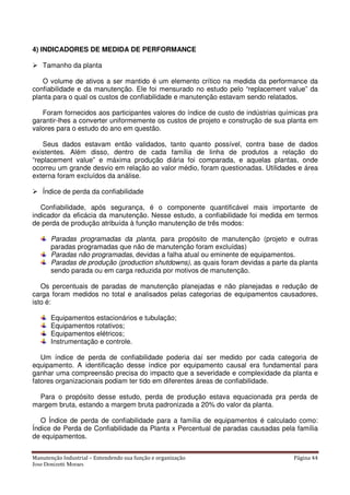 Manutenção Industrial – Entendendo sua função e organização Página 44
Jose Donizetti Moraes
4) INDICADORES DE MEDIDA DE PERFORMANCE
Tamanho da planta
O volume de ativos a ser mantido é um elemento crítico na medida da performance da
confiabilidade e da manutenção. Ele foi mensurado no estudo pelo “replacement value” da
planta para o qual os custos de confiabilidade e manutenção estavam sendo relatados.
Foram fornecidos aos participantes valores do índice de custo de indústrias químicas pra
garantir-lhes a converter uniformemente os custos de projeto e construção de sua planta em
valores para o estudo do ano em questão.
Seus dados estavam então validados, tanto quanto possível, contra base de dados
existentes. Além disso, dentro de cada família de linha de produtos a relação do
“replacement value” e máxima produção diária foi comparada, e aquelas plantas, onde
ocorreu um grande desvio em relação ao valor médio, foram questionadas. Utilidades e área
externa foram excluídos da análise.
Índice de perda da confiabilidade
Confiabilidade, após segurança, é o componente quantificável mais importante de
indicador da eficácia da manutenção. Nesse estudo, a confiabilidade foi medida em termos
de perda de produção atribuída à função manutenção de três modos:
Paradas programadas da planta, para propósito de manutenção (projeto e outras
paradas programadas que não de manutenção foram excluídas)
Paradas não programadas, devidas a falha atual ou eminente de equipamentos.
Paradas de produção (production shutdowns), as quais foram devidas a parte da planta
sendo parada ou em carga reduzida por motivos de manutenção.
Os percentuais de paradas de manutenção planejadas e não planejadas e redução de
carga foram medidos no total e analisados pelas categorias de equipamentos causadores,
isto é:
Equipamentos estacionários e tubulação;
Equipamentos rotativos;
Equipamentos elétricos;
Instrumentação e controle.
Um índice de perda de confiabilidade poderia daí ser medido por cada categoria de
equipamento. A identificação desse índice por equipamento causal era fundamental para
ganhar uma compreensão precisa do impacto que a severidade e complexidade da planta e
fatores organizacionais podiam ter tido em diferentes áreas de confiabilidade.
Para o propósito desse estudo, perda de produção estava equacionada pra perda de
margem bruta, estando a margem bruta padronizada a 20% do valor da planta.
O Índice de perda de confiabilidade para a família de equipamentos é calculado como:
Índice de Perda de Confiabilidade da Planta x Percentual de paradas causadas pela família
de equipamentos.
 