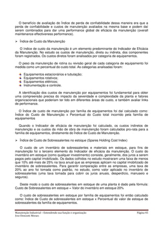 Manutenção Industrial – Entendendo sua função e organização Página 45
Jose Donizetti Moraes
O benefício de avaliação do Índice de perda de confiabilidade dessa maneira era que a
perda de confiabilidade e custos de manutenção avaliados na mesma base e podem daí
serem combinados para dar uma performance global de eficácia da manutenção (overall
maintenance effectiveness performance).
Índice de Custo da Manutenção
O índice de custo da manutenção é um elemento predominante do Indicador de Eficácia
da Manutenção. No estudo os custos de manutenção, direta ou indireta, dos componentes
foram registrados. Os custos diretos foram analisados por categoria de equipamentos.
O peso da manutenção de rotina ou revisão geral de cada categoria de equipamento foi
medida como um percentual do custo total. As categorias analisadas foram:
Equipamentos estacionários e tubulação;
Equipamentos rotativos;
Equipamentos elétricos;
Instrumentação e controle.
A identificação dos custos de manutenção por equipamentos foi fundamental para obter
uma compreensão precisa do impacto da severidade e complexidade da planta e fatores
organizacionais que poderiam ter tido em diferentes áreas de custo, e também avaliar links
de performance.
O Índice de custo de manutenção por família de equipamentos foi daí calculado como:
Índice do Custo de Manutenção x Percentual do Custo total incorrido pela família de
equipamentos
Quando o Indicador de eficácia de manutenção foi calculado, os custos indiretos de
manutenção e os custos da mão de obra de manutenção foram calculados pro-rata para a
família de equipamentos, diretamente do Índice de Custo de Manutenção.
Índice de Custo de Sobressalentes no estoque (Spares Holding Cost Index)
O custo de um inventário de sobressalentes e materiais em estoque, para fins de
manutenção foi o terceiro elemento do Indicador de eficácia da manutenção. O custo do
inventário em estoque (como qualquer investimento) consiste, geralmente, dos juros a serem
pagos pelo capital imobilizado. Os dados colhidos no estudo mostraram uma faixa de menos
que 10% até mais de 25% na taxa anual que as empresas aplicam no capital imobilizado de
inventário de sobressalentes. Para garantir comparação entre as empresas, uma taxa de
20% ao ano foi tomada como padrão, no estudo, como valor aplicado no inventário de
sobressalentes (uma taxa tomada para cobrir os juros anuais, desperdício, manuseio e
seguros).
Deste modo o custo de sobressalentes em estoque de uma planta é dado pela fórmula:
Custo de Sobressalentes em estoque = Valor do inventário em estoque 20%
O custo de sobressalentes em estoque por família de equipamentos foi então calculado
como: Índice de Custo de sobressalentes em estoque x Percentual do valor de estoque de
sobressalentes da família de equipamentos.
 