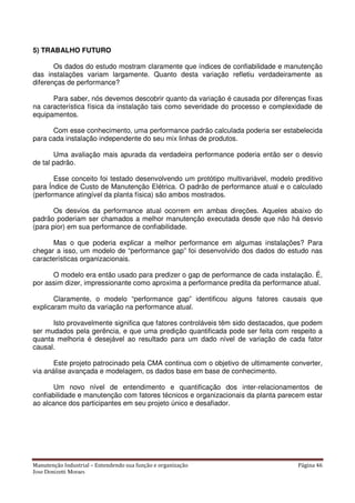 Manutenção Industrial – Entendendo sua função e organização Página 46
Jose Donizetti Moraes
5) TRABALHO FUTURO
Os dados do estudo mostram claramente que índices de confiabilidade e manutenção
das instalações variam largamente. Quanto desta variação refletiu verdadeiramente as
diferenças de performance?
Para saber, nós devemos descobrir quanto da variação é causada por diferenças fixas
na característica física da instalação tais como severidade do processo e complexidade de
equipamentos.
Com esse conhecimento, uma performance padrão calculada poderia ser estabelecida
para cada instalação independente do seu mix linhas de produtos.
Uma avaliação mais apurada da verdadeira performance poderia então ser o desvio
de tal padrão.
Esse conceito foi testado desenvolvendo um protótipo multivariável, modelo preditivo
para Índice de Custo de Manutenção Elétrica. O padrão de performance atual e o calculado
(performance atingível da planta física) são ambos mostrados.
Os desvios da performance atual ocorrem em ambas direções. Aqueles abaixo do
padrão poderiam ser chamados a melhor manutenção executada desde que não há desvio
(para pior) em sua performance de confiabilidade.
Mas o que poderia explicar a melhor performance em algumas instalações? Para
chegar a isso, um modelo de “performance gap” foi desenvolvido dos dados do estudo nas
características organizacionais.
O modelo era então usado para predizer o gap de performance de cada instalação. É,
por assim dizer, impressionante como aproxima a performance predita da performance atual.
Claramente, o modelo “performance gap” identificou alguns fatores causais que
explicaram muito da variação na performance atual.
Isto provavelmente significa que fatores controláveis têm sido destacados, que podem
ser mudados pela gerência, e que uma predição quantificada pode ser feita com respeito a
quanta melhoria é desejável ao resultado para um dado nível de variação de cada fator
causal.
Este projeto patrocinado pela CMA continua com o objetivo de ultimamente converter,
via análise avançada e modelagem, os dados base em base de conhecimento.
Um novo nível de entendimento e quantificação dos inter-relacionamentos de
confiabilidade e manutenção com fatores técnicos e organizacionais da planta parecem estar
ao alcance dos participantes em seu projeto único e desafiador.
 