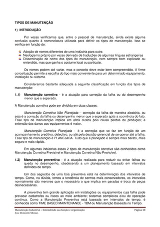 Manutenção Industrial – Entendendo sua função e organização Página 48
Jose Donizetti Moraes
TIPOS DE MANUTENÇÃO
1) INTRODUÇÃO
Por vezes verificamos que, entre o pessoal de manutenção, ainda existe alguma
confusão quanto à nomenclatura utilizada para definir os tipos de manutenção. Isso se
verifica em função de:
Adoção de nomes diferentes de uma indústria para outra
Neologismo próprio por vezes derivado de traduções de algumas línguas estrangeiras
Disseminação do nome dos tipos de manutenção, nem sempre bem explicado ou
entendido, mas que ganha o costume local ou particular.
Os nomes podem até variar, mas o conceito deve estar bem compreendido. A firme
conceituação permite a escolha do tipo mais conveniente para um determinado equipamento,
instalação ou sistema.
Consideramos bastante adequada a seguinte classificação em função dos tipos de
manutenção:
1.1) Manutenção corretiva - é a atuação para correção da falha ou do desempenho
menor que o esperado.
A Manutenção corretiva pode ser dividida em duas classes:
Manutenção Corretiva Não Planejada – correção da falha de maneira aleatória, ou
seja é a correção da falha ou desempenho menor que o esperado após a ocorrência do fato.
Esse tipo de manutenção implica em altos custos pois causa perdas de produção; a
extensão dos danos aos equipamentos é maior.
Manutenção Corretiva Planejada – é a correção que se faz em função de um
acompanhamento preditivo, detectivo, ou até pela decisão gerencial de se operar até a falha.
Esse tipo de manutenção é PLANEJADA. Tudo que é planejado é sempre mais barato, mais
seguro e mais rápido.
Em algumas indústrias esses 2 tipos de manutenção corretiva são conhecidos como
Manutenção Corretiva Previsível e Manutenção Corretiva Não Previsível.
1.2) Manutenção preventiva - é a atuação realizada para reduzir ou evitar falhas ou
queda no desempenho, obedecendo a um planejamento baseado em intervalos
definidos de tempo.
Um dos segredos de uma boa preventiva está na determinação dos intervalos de
tempo. Como, na dúvida, temos a tendência de sermos mais conservadores, os intervalos
normalmente são menores que o necessário o que implica em paradas e troca de peças
desnecessárias.
A preventiva tem grande aplicação em instalações ou equipamentos cuja falha pode
provocar catástrofes ou riscos ao meio ambiente; sistemas complexos e/ou de operação
contínua. Como a Manutenção Preventiva está baseada em intervalos de tempo, é
conhecida como TIME BASED MAINTENANCE - TBM ou Manutenção Baseada no Tempo.
 