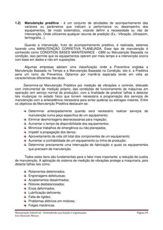 Manutenção Industrial – Entendendo sua função e organização Página 49
Jose Donizetti Moraes
1.2) Manutenção preditiva - é um conjunto de atividades de acompanhamento das
variáveis ou parâmetros que indicam a performance ou desempenho dos
equipamentos, de modo sistemático, visando definir a necessidade ou não de
intervenção. Onde utilizamos qualquer recurso de predição (Ex.: Vibração, Ultrassom,
termografia...).
Quando a intervenção, fruto do acompanhamento preditivo, é realizada, estamos
fazendo uma MANUTENÇÃO CORRETIVA PLANEJADA. Esse tipo de manutenção é
conhecido como CONDITION BASED MAINTENANCE - CBM ou Manutenção Baseada na
condição, isso permite que os equipamentos operem por mais tempo e a intervenção ocorra
com base em dados e não em suposições.
Algumas empresas adotam uma classificação onde a Preventiva engloba a
Manutenção Baseada no Tempo e a Manutenção Baseada na Condição, isto é, a Preditiva
seria um ramo da Preventiva. Optamos por mantê-la separada tendo em vista as
características diferentes das duas.
Denomina-se Manutenção Preditiva por medição de vibrações o controle, efetuado
com instrumental de medição próprio, das condições de funcionamento de máquinas em
operação (em serviço normal de produção), com a finalidade de predizer falhas e detectar
tais mudanças no estado físico que tornem necessária a programação dos serviços de
manutenção com a antecedência necessária para evitar quebras ou estragos maiores. Entre
os objetivos da Manutenção Preditiva destacam-se:
Determinar antecipadamente quando será necessário realizar serviços de
manutenção numa peça específica de um equipamento;
Eliminar desmontagens desnecessárias para inspeção;
Aumentar o tempo da disponibilidade dos equipamentos;
Minimizar trabalhos de emergência ou não planejados;
Impedir a propagação dos danos;
Aproveitamento da vida útil total dos componentes de um equipamento;
Aumentar a confiabilidade de um equipamento ou linha de produção;
Determinar previamente uma interrupção de fabricação e quais os equipamentos
que precisam de manutenção.
Todos estes itens são fundamentais para o fator mais importante: a redução de custos
de manutenção. A aplicação do sistema de medição de vibrações protege a maquinaria, pois
detecta falhas tais como:
Rolamentos deteriorados;
Engrenagens defeituosas;
Acoplamentos desalinhados;
Rotores desbalanceados;
Eixos deformados;
Lubrificação deficiente;
Falta de rigidez;
Problemas elétricos em motores;
Folgas mecânicas.
 