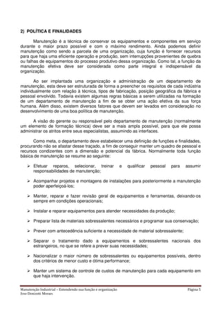 Manutenção Industrial – Entendendo sua função e organização Página 5
Jose Donizetti Moraes
2) POLÍTICA E FINALIDADES
Manutenção é a técnica de conservar os equipamentos e componentes em serviço
durante o maior prazo possível e com o máximo rendimento. Ainda podemos definir
manutenção como sendo a parcela de uma organização, cuja função é fornecer recursos
para que haja uma eficiente operação e produção, sem interrupções provenientes de quebra
ou falhas de equipamentos do processo produtivo dessa organização. Como tal, a função da
manutenção efetiva deve ser considerada como parte integral e indispensável da
organização.
Ao ser implantada uma organização e administração de um departamento de
manutenção, esta deve ser estruturada de forma a preencher os requisitos de cada indústria
individualmente com relação à técnica, tipos de fabricação, posição geográfica da fábrica e
pessoal envolvido. Todavia existem algumas regras básicas a serem utilizadas na formação
de um departamento de manutenção a fim de se obter uma ação efetiva da sua força
humana. Além disso, existem diversos fatores que devem ser levados em consideração no
desenvolvimento de uma boa política de manutenção.
A visão do gerente ou responsável pelo departamento de manutenção (normalmente
um elemento de formação técnica) deve ser a mais ampla possível, para que ele possa
administrar os atritos entre seus especialistas, assumindo as interfaces.
Como meta, o departamento deve estabelecer uma definição de funções e finalidades,
procurando não se afastar desse traçado, a fim de conseguir manter um quadro de pessoal e
recursos condizentes com a dimensão e potencial da fábrica. Normalmente toda função
básica de manutenção se resume ao seguinte:
Efetuar reparos, selecionar, treinar e qualificar pessoal para assumir
responsabilidades de manutenção;
Acompanhar projetos e montagens de instalações para posteriormente a manutenção
poder aperfeiçoá-los;
Manter, reparar e fazer revisão geral de equipamentos e ferramentas, deixando-os
sempre em condições operacionais;
Instalar e reparar equipamentos para atender necessidades da produção;
Preparar lista de materiais sobressalentes necessários e programar sua conservação;
Prever com antecedência suficiente a necessidade de material sobressalente;
Separar o tratamento dado a equipamentos e sobressalentes nacionais dos
estrangeiros, no que se refere a prever suas necessidades;
Nacionalizar o maior número de sobressalentes ou equipamentos possíveis, dentro
dos critérios de menor custo e ótima performance;
Manter um sistema de controle de custos de manutenção para cada equipamento em
que haja intervenção.
 