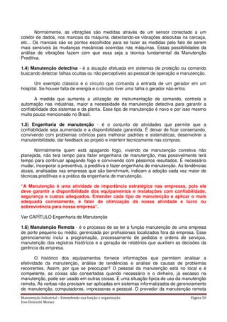 Manutenção Industrial – Entendendo sua função e organização Página 50
Jose Donizetti Moraes
Normalmente, as vibrações são medidas através de um sensor conectado a um
coletor de dados, nos mancais da máquina, detectando-se vibrações absolutas na carcaça,
etc... Os mancais são os pontos escolhidos para se fazer as medidas pelo fato de serem
mais sensíveis às mudanças mecânicas ocorridas nas máquinas. Essas possibilidades da
análise de vibrações fazem com que essa seja a técnica fundamental da Manutenção
Preditiva.
1.4) Manutenção detectiva - é a atuação efetuada em sistemas de proteção ou comando
buscando detectar falhas ocultas ou não perceptíveis ao pessoal de operação e manutenção.
Um exemplo clássico é o circuito que comanda a entrada de um gerador em um
hospital. Se houver falta de energia e o circuito tiver uma falha o gerador não entra.
A medida que aumenta a utilização de instrumentação de comando, controle e
automação nas indústrias, maior a necessidade da manutenção detectiva para garantir a
confiabilidade dos sistemas e da planta. Esse tipo de manutenção é novo e por isso mesmo
muito pouco mencionado no Brasil.
1.5) Engenharia de manutenção - é o conjunto de atividades que permite que a
confiabilidade seja aumentada e a disponibilidade garantida. É deixar de ficar consertando,
convivendo com problemas crônicos para melhorar padrões e sistemáticas, desenvolver a
manutenibilidade, dar feedback ao projeto e interferir tecnicamente nas compras.
Normalmente quem está apagando fogo, vivendo de manutenção corretiva não
planejada, não terá tempo para fazer engenharia de manutenção, mas possivelmente terá
tempo para continuar apagando fogo e convivendo com péssimos resultados. É necessário
mudar, incorporar a preventiva, a preditiva e fazer engenharia de manutenção. As tendências
atuais, analisadas nas empresas que são benchmark, indicam a adoção cada vez maior de
técnicas preditivas e a prática da engenharia de manutenção.
“A Manutenção é uma atividade de importância estratégica nas empresas, pois ela
deve garantir a disponibilidade dos equipamentos e instalações com confiabilidade,
segurança e custos adequados. Entender cada tipo de manutenção e aplicar o mais
adequado corretamente, é fator de otimização da nossa atividade e lucro ou
sobrevivência para nossa empresa”.
Ver CAPÍTULO Engenharia de Manutenção
1.6) Manutenção Remota - é o processo de se ter a função manutenção de uma empresa
de porte pequeno ou médio, gerenciada por profissionais localizados fora da empresa. Esse
gerenciamento inclui a programação, processamento de pedidos e ordens de serviços,
manutenção dos registros históricos e a geração de relatórios que auxiliem as decisões da
gerência da empresa.
O histórico dos equipamentos fornece informações que permitem analisar a
efetividade da manutenção, análise de tendências e análise de causas de problemas
recorrentes. Assim, por que se preocupar? O pessoal da manutenção está no local e é
competente, as coisas são consertadas quando necessário e o dinheiro, já escasso na
manutenção, pode ser usado em outras coisas. É uma situação típica de uso da manutenção
remota. As verbas não precisam ser aplicadas em sistemas informatizados de gerenciamento
de manutenção, computadores, impressoras e pessoal. O provedor da manutenção remota
 