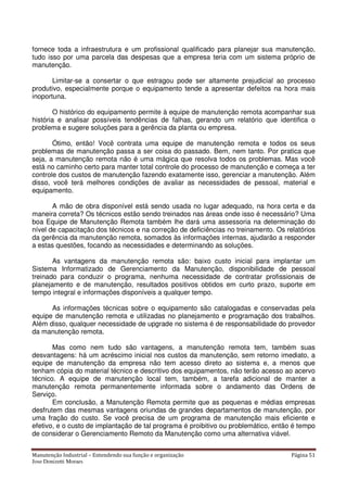 Manutenção Industrial – Entendendo sua função e organização Página 51
Jose Donizetti Moraes
fornece toda a infraestrutura e um profissional qualificado para planejar sua manutenção,
tudo isso por uma parcela das despesas que a empresa teria com um sistema próprio de
manutenção.
Limitar-se a consertar o que estragou pode ser altamente prejudicial ao processo
produtivo, especialmente porque o equipamento tende a apresentar defeitos na hora mais
inoportuna.
O histórico do equipamento permite à equipe de manutenção remota acompanhar sua
história e analisar possíveis tendências de falhas, gerando um relatório que identifica o
problema e sugere soluções para a gerência da planta ou empresa.
Ótimo, então! Você contrata uma equipe de manutenção remota e todos os seus
problemas de manutenção passa a ser coisa do passado. Bem, nem tanto. Por pratica que
seja, a manutenção remota não é uma mágica que resolva todos os problemas. Mas você
está no caminho certo para manter total controle do processo de manutenção e começa a ter
controle dos custos de manutenção fazendo exatamente isso, gerenciar a manutenção. Além
disso, você terá melhores condições de avaliar as necessidades de pessoal, material e
equipamento.
A mão de obra disponível está sendo usada no lugar adequado, na hora certa e da
maneira correta? Os técnicos estão sendo treinados nas áreas onde isso é necessário? Uma
boa Equipe de Manutenção Remota também lhe dará uma assessoria na determinação do
nível de capacitação dos técnicos e na correção de deficiências no treinamento. Os relatórios
da gerência da manutenção remota, somados às informações internas, ajudarão a responder
a estas questões, focando as necessidades e determinando as soluções.
As vantagens da manutenção remota são: baixo custo inicial para implantar um
Sistema Informatizado de Gerenciamento da Manutenção, disponibilidade de pessoal
treinado para conduzir o programa, nenhuma necessidade de contratar profissionais de
planejamento e de manutenção, resultados positivos obtidos em curto prazo, suporte em
tempo integral e informações disponíveis a qualquer tempo.
As informações técnicas sobre o equipamento são catalogadas e conservadas pela
equipe de manutenção remota e utilizadas no planejamento e programação dos trabalhos.
Além disso, qualquer necessidade de upgrade no sistema é de responsabilidade do provedor
da manutenção remota.
Mas como nem tudo são vantagens, a manutenção remota tem, também suas
desvantagens: há um acréscimo inicial nos custos da manutenção, sem retorno imediato, a
equipe de manutenção da empresa não tem acesso direto ao sistema e, a menos que
tenham cópia do material técnico e descritivo dos equipamentos, não terão acesso ao acervo
técnico. A equipe de manutenção local tem, também, a tarefa adicional de manter a
manutenção remota permanentemente informada sobre o andamento das Ordens de
Serviço.
Em conclusão, a Manutenção Remota permite que as pequenas e médias empresas
desfrutem das mesmas vantagens oriundas de grandes departamentos de manutenção, por
uma fração do custo. Se você precisa de um programa de manutenção mais eficiente e
efetivo, e o custo de implantação de tal programa é proibitivo ou problemático, então é tempo
de considerar o Gerenciamento Remoto da Manutenção como uma alternativa viável.
 