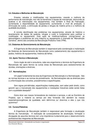 Manutenção Industrial – Entendendo sua função e organização Página 54
Jose Donizetti Moraes
3.4. Estudos e Melhorias de Manutenção
Ensaios, estudos e modificações nos equipamentos, visando a melhoria da
performance de manutenção, traz não só benefícios à equipe de manutenção, diminuindo as
quebras e as intervenções nos equipamentos, mas também à Área de Fabricação,
aumentando a disponibilidade do equipamento, aumentando o nível de produção, a
diminuição de custos, a diminuição de perdas e refugos de matéria prima e a melhoria de
qualidade do produto.
A correta identificação dos problemas nos equipamentos, através de histórico e
levantamento de dados de quebras, refugos e custo é fundamental para justificar a
modificação no equipamento. Esta ação de modificar/melhorar (corrigir/sanar) as
desvantagens e problemas de uma máquina ou equipamento é chamado de “Manutenção
Corretiva”, dentro dos conceitos da Manutenção Produtiva Total (TPM).
3.5. Sistemas de Gerenciamento de Manutenção
A Engenharia de Manutenção também é responsável pela coordenação e implantação
de Sistemas de Gerenciamento de Manutenção como cadastramento dos equipamentos e
postos, histórico de equipamentos, histórico de falhas.
3.6. Apoio Técnico à Manutenção
Como órgão de staf e consultoria, cabe aos engenheiros e técnicos da Engenharia de
Manutenção dar apoio técnico às outras áreas da Manutenção para esclarecimentos de
dúvidas, orientações e diretrizes.
3.7. Normalizações
Um papel fundamental da área da Engenharia de Manutenção é a Normalização. São
as normas técnicas e as normas de procedimento. As Normalizações são as diretrizes para
a uniformização dos conceitos, procedimentos e especificações.
Sem regras pré-definidas, especificações inadequadas, sem saber pedir direito, como
garantir que a manutenção dos equipamentos e instalações Industriais estão sendo feitas
com a qualidade desejada?
Como dizer aos nossos fornecedores de materiais e serviços, e até ao Escritório de
Projetos, que o material ou serviço por eles fornecido não atendem às nossas
expectativas/exigências de qualidade, sem definirmos ou' dizermos a eles o que nós
queremos?
3.8. Cursos/Palestras
A Engenharia de Manutenção também é responsável pela formação e atualização
técnica da manutenção. A realização de cursos/palestras de atualização, formação e
divulgação de assuntos técnicos tem uma importância fundamental para o desenvolvimento
profissional dos integrantes da Manutenção.
 