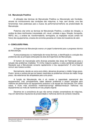 Manutenção Industrial – Entendendo sua função e organização Página 55
Jose Donizetti Moraes
3.9. Manutenção Preditiva
A utilização das técnicas de Manutenção Preditiva ou Manutenção sob Condição,
através do monitoramento das condições das máquinas, é, hoje, sem dúvida, uma das
ferramentas mais poderosas para a busca da performance/melhoria da produtividade da
Manutenção.
Podemos citar entre as técnicas de Manutenção Preditiva, a análise de vibração, a
análise de óleos lubrificantes (viscosidade, pH, visual, umidade e água, filtração, ferrografia,
RBTO, etc.), a análise de. transformadores, termografia, as inspeções visuais (check list
físico) dos equipamentos, ensaios de correntes parasitas em tubos de trocadores de calor.
4 - CONCLUSÃO FINAL
A Engenharia de Manutenção exerce um papel fundamental para o progresso técnico
da Manutenção.
A procura/pesquisa e a implantação de novas técnicas, a identificação e a solução dos
problemas são as principais atribuições da área de Engenharia de Manutenção.
O homem de manutenção sofre diversas pressões das áreas de Fabricação para a
solução dos problemas imediatos: "A minha máquina quebrou e estou perdendo produção!
Necessito que a Manutenção conserte rapidamente o meu equipamento". É uma frase já
comum aos nossos ouvidos.
Normalmente, devido ao corre-corre diário, deixamos de pensar a médio /longo prazo.
Porém, temos a certeza de que se fossem resolvidos os problemas crônicos de médio /longo
prazo, não estaríamos tão atropelados pelo curto prazo.
A função da Manutenção não é só manter a capacidade operacional dos
equipamentos, mas, principalmente, saber detectar problemas e propor soluções para
melhoria de performance do equipamento produtivo e da equipe de manutenção. Em certos
casos, é muito mais econômico modernizar/corrigir defeitos/introduzir melhorias nos
equipamentos ao invés de mantê-los em seu projeto original.
Devemos ter a consciência de que não somos simples consertadores de máquinas,
mas sim elementos impulsores de produtividade e melhorias dentro do contexto industrial.
 