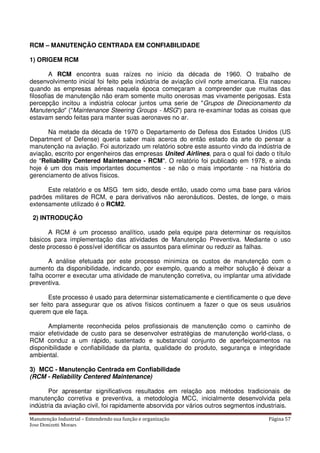 Manutenção Industrial – Entendendo sua função e organização Página 57
Jose Donizetti Moraes
RCM – MANUTENÇÃO CENTRADA EM CONFIABILIDADE
1) ORIGEM RCM
A RCM encontra suas raízes no início da década de 1960. O trabalho de
desenvolvimento inicial foi feito pela indústria de aviação civil norte americana. Ela nasceu
quando as empresas aéreas naquela época começaram a compreender que muitas das
filosofias de manutenção não eram somente muito onerosas mas vivamente perigosas. Esta
percepção incitou a indústria colocar juntos uma serie de "Grupos de Direcionamento da
Manutenção" ("Maintenance Steering Groups - MSG") para re-examinar todas as coisas que
estavam sendo feitas para manter suas aeronaves no ar.
Na metade da década de 1970 o Departamento de Defesa dos Estados Unidos (US
Department of Defense) queria saber mais acerca do então estado da arte do pensar a
manutenção na aviação. Foi autorizado um relatório sobre este assunto vindo da indústria de
aviação, escrito por engenheiros das empresas United Airlines, para o qual foi dado o título
de "Reliability Centered Maintenance - RCM". O relatório foi publicado em 1978, e ainda
hoje é um dos mais importantes documentos - se não o mais importante - na história do
gerenciamento de ativos físicos.
Este relatório e os MSG tem sido, desde então, usado como uma base para vários
padrões militares de RCM, e para derivativos não aeronáuticos. Destes, de longe, o mais
extensamente utilizado é o RCM2.
2) INTRODUÇÃO
A RCM é um processo analítico, usado pela equipe para determinar os requisitos
básicos para implementação das atividades de Manutenção Preventiva. Mediante o uso
deste processo é possível identificar os assuntos para eliminar ou reduzir as falhas.
A análise efetuada por este processo minimiza os custos de manutenção com o
aumento da disponibilidade, indicando, por exemplo, quando a melhor solução é deixar a
falha ocorrer e executar uma atividade de manutenção corretiva, ou implantar uma atividade
preventiva.
Este processo é usado para determinar sistematicamente e cientificamente o que deve
ser feito para assegurar que os ativos físicos continuem a fazer o que os seus usuários
querem que ele faça.
Amplamente reconhecida pelos profissionais de manutenção como o caminho de
maior efetividade de custo para se desenvolver estratégias de manutenção world-class, o
RCM conduz a um rápido, sustentado e substancial conjunto de aperfeiçoamentos na
disponibilidade e confiabilidade da planta, qualidade do produto, segurança e integridade
ambiental.
3) MCC - Manutenção Centrada em Confiabilidade
(RCM - Reliability Centered Maintenance)
Por apresentar significativos resultados em relação aos métodos tradicionais de
manutenção corretiva e preventiva, a metodologia MCC, inicialmente desenvolvida pela
indústria da aviação civil, foi rapidamente absorvida por vários outros segmentos industriais.
 