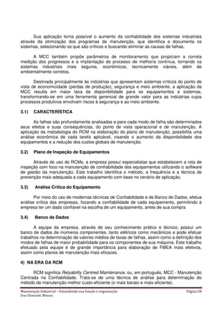 Manutenção Industrial – Entendendo sua função e organização Página 58
Jose Donizetti Moraes
Sua aplicação torna possível o aumento da confiabilidade dos sistemas industriais
através da otimização dos programas de manutenção, que identifica e documenta os
sistemas, selecionando os que são críticos e buscando eliminar as causas de falhas.
A MCC também propõe parâmetros de monitoramento que propiciam a correta
medição dos progressos e a implantação de processo de melhoria contínua, tornando os
sistemas industriais mais seguros, econômicos, tecnicamente viáveis, além de
ambientalmente corretos.
Destinada principalmente às indústrias que apresentam sistemas críticos do ponto de
vista de economicidade (perdas de produção), segurança e meio ambiente, a aplicação da
MCC resulta em maior taxa de disponibilidade para os equipamentos e sistemas,
transformando-se em uma ferramenta gerencial de grande valor para as indústrias cujos
processos produtivos envolvam riscos à segurança e ao meio ambiente.
3.1) CARACTERÍSTICA
As falhas são profundamente analisadas e para cada modo de falha são determinados
seus efeitos e suas consequências, do ponto de vista operacional e de manutenção. A
aplicação da metodologia do RCM na elaboração do plano de manutenção, possibilita uma
análise econômica de cada tarefa aplicável, visando o aumento da disponibilidade dos
equipamentos e a redução dos custos globais de manutenção.
3.2) Plano de Inspeção de Equipamentos
Através do uso do RCMs, a empresa possui especialistas que estabelecem a rota de
inspeção com foco na manutenção de confiabilidade dos equipamentos utilizando o software
de gestão da manutenção. Este trabalho identifica o método, a frequência e a técnica de
prevenção mais adequada a cada equipamento com base no cenário de aplicação.
3.3) Análise Crítica do Equipamento
Por meio do uso de modernas técnicas de Confiabilidade e de Banco de Dados, efetua
análise crítica das empresas, focando a confiabilidade de cada equipamento, permitindo à
empresa ter um dado confiável na escolha de um equipamento, antes de sua compra
3.4) Banco de Dados
A equipe da empresa, através de seu conhecimento prático e técnico, possui um
banco de dados de inúmeros componentes, tanto elétricos como mecânicos e pode efetuar
trabalhos na determinação de valores médios de taxas de falhas, assim como a definição dos
modos de falhas de maior probabilidade para os componentes de sua máquina. Este trabalho
efetuado pela equipe é de grande importância para elaboração de FMEA mais efetivos,
assim como planos de manutenção mais eficazes.
4) NA ERA DA RCM
RCM significa Relyability Centred Maintenance, ou, em português, MCC - Manutenção
Centrada na Confiabilidade. Trata-se de uma técnica de análise para determinação do
método de manutenção melhor custo-eficiente (o mais barato e mais eficiente).
 
