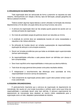 Manutenção Industrial – Entendendo sua função e organização Página 6
Jose Donizetti Moraes
3) ORGANIZAÇÃO DA MANUTENÇÃO
Toda organização deve ser estruturada de forma a preencher os requisitos de cada
indústria, individualmente com relação a técnica, tipos de fabricação, posição geográfica da
fábrica e pessoal envolvido.
Todavia existem algumas regras básicas a serem utilizadas na formação dos diversos
departamentos a fim de obter uma ação efetiva da sua força humana, tais como:
A estrutura da organização deve ser tão simples quanto possível de acordo com os
corretos princípios de organização;
Os níveis de autoridade (cargos de gerência) devem ser reduzidos ao mínimo.
A amplitude do controle deve ser estabelecida levando em conta necessidades e
requisitos e não índices arbitrários;
Na atribuição de funções devem ser evitadas superposições de responsabilidades,
duplicação de esforços e comunicação excessiva;
Devem ser tomadas providências para que todas as atividades sejam supervisionadas
(tenham administração);
As responsabilidades atribuídas a cada pessoa devem ser definidas com clareza e
bem compreendidas;
Deve haver equilíbrio entre responsabilidades e meios para sua desincumbência;
Todo titular de cargo gerencial deve prestar conta pelos resultados obtidos;
É indispensável o reconhecimento das diferenças entre autoridade de linha,
responsabilidade funcional e serviço de assessoria;
Todo componente da organização precisa saber a quem deve prestar contas e quem
é seu subordinado.
4) ESQUEMA ORGANIZACIONAL
É particularmente importante que a estrutura da organização do departamento de
manutenção não resulte em uma função burocrática e artificial, assim como suas linhas de
responsabilidade e autoridade devem estar bem definida. A estrutura organizacional do
departamento de manutenção deve obedecer ao mesmo critério estabelecido para a
organização como um todo, adaptada à personalidade da indústria.
 