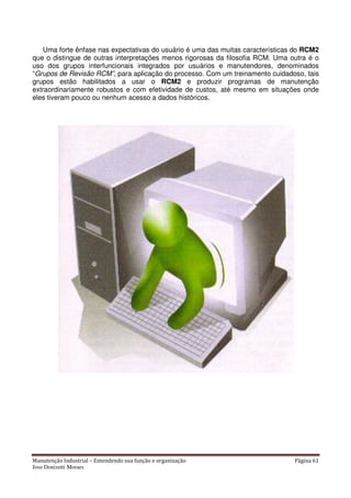 Manutenção Industrial – Entendendo sua função e organização Página 61
Jose Donizetti Moraes
Uma forte ênfase nas expectativas do usuário é uma das muitas características do RCM2
que o distingue de outras interpretações menos rigorosas da filosofia RCM. Uma outra é o
uso dos grupos interfuncionais integrados por usuários e manutendores, denominados
“Grupos de Revisão RCM”, para aplicação do processo. Com um treinamento cuidadoso, tais
grupos estão habilitados a usar o RCM2 e produzir programas de manutenção
extraordinariamente robustos e com efetividade de custos, até mesmo em situações onde
eles tiveram pouco ou nenhum acesso a dados históricos.
 