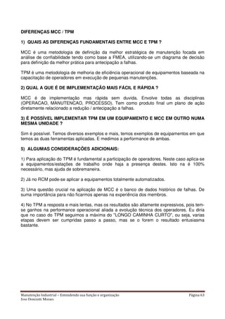 Manutenção Industrial – Entendendo sua função e organização Página 63
Jose Donizetti Moraes
DIFERENÇAS MCC / TPM
1) QUAIS AS DIFERENÇAS FUNDAMENTAIS ENTRE MCC E TPM ?
MCC é uma metodologia de definição da melhor estratégica de manutenção focada em
análise de confiabilidade tendo como base a FMEA, utilizando-se um diagrama de decisão
para definição da melhor prática para antecipação a falhas.
TPM é uma metodologia de melhoria de eficiência operacional de equipamentos baseada na
capacitação de operadores em execução de pequenas manutenções.
2) QUAL A QUE É DE IMPLEMENTAÇÃO MAIS FÁCIL E RÁPIDA ?
MCC é de implementação mas rápida sem duvida. Envolve todas as disciplinas
(OPERACAO, MANUTENCAO, PROCESSO). Tem como produto final um plano de ação
diretamente relacionado a redução / antecipação a falhas.
3) É POSSÍVEL IMPLEMENTAR TPM EM UM EQUIPAMENTO E MCC EM OUTRO NUMA
MESMA UNIDADE ?
Sim é possível. Temos diversos exemplos e mais, temos exemplos de equipamentos em que
temos as duas ferramentas aplicadas. E medimos a performance de ambas.
5) ALGUMAS CONSIDERAÇÕES ADICIONAIS:
1) Para aplicação do TPM é fundamental a participação de operadores. Neste caso aplica-se
a equipamentos/estações de trabalho onde haja a presença destes. Isto na é 100%
necessário, mas ajuda de sobremaneira.
2) Já no RCM pode-se aplicar a equipamentos totalmente automatizados.
3) Uma questão crucial na aplicação de MCC é o banco de dados histórico de falhas. De
suma importância para não ficarmos apenas na experiência dos membros.
4) No TPM a resposta e mais lentas, mas os resultados são altamente expressivos, pois tem-
se ganhos na performance operacional aliada a evolução técnica dos operadores. Eu diria
que no caso do TPM seguimos a máxima do "LONGO CAMINHA CURTO", ou seja, varias
etapas devem ser cumpridas passo a passo, mas se o forem o resultado entusiasma
bastante.
 