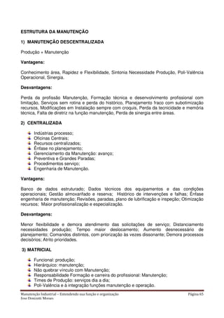 Manutenção Industrial – Entendendo sua função e organização Página 65
Jose Donizetti Moraes
ESTRUTURA DA MANUTENÇÃO
1) MANUTENÇÃO DESCENTRALIZADA
Produção + Manutenção
Vantagens:
Conhecimento área, Rapidez e Flexibilidade, Sintonia Necessidade Produção, Poli-Valência
Operacional, Sinergia.
Desvantagens:
Perda da profissão Manutenção, Formação técnica e desenvolvimento profissional com
limitação, Serviços sem rotina e perda do histórico, Planejamento fraco com subotimização
recursos, Modificações em Instalação sempre com croquis, Perda da tecnicidade e memória
técnica, Falta de diretriz na função manutenção, Perda de sinergia entre áreas.
2) CENTRALIZADA
Indústrias processo;
Oficinas Centrais;
Recursos centralizados;
Ênfase no planejamento;
Gerenciamento da Manutenção: avanço;
Preventiva e Grandes Paradas;
Procedimentos serviço;
Engenharia de Manutenção.
Vantagens:
Banco de dados estruturado; Dados técnicos dos equipamentos e das condições
operacionais; Gestão almoxarifado e reserva; Histórico de intervenções e falhas; Ênfase
engenharia de manutenção; Revisões, paradas, plano de lubrificação e inspeção; Otimização
recursos; Maior profissionalização e especialização.
Desvantagens:
Menor flexibilidade e demora atendimento das solicitações de serviço; Distanciamento
necessidades produção; Tempo maior deslocamento; Aumento desnecessário de
planejamento; Comandos distintos, com priorização às vezes dissonante; Demora processos
decisórios; Atrito prioridades.
3) MATRICIAL
Funcional: produção;
Hierárquico: manutenção;
Não quebrar vínculo com Manutenção;
Responsabilidade Formação e carreira do profissional: Manutenção;
Times de Produção: serviços dia a dia;
Poli-Valência e à integração funções manutenção e operação.
 