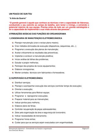 Manutenção Industrial – Entendendo sua função e organização Página 67
Jose Donizetti Moraes
UM POUCO DE SUN-TSU
“A Arte da Guerra”
“O grande general é aquele que conhece as técnicas e tem a capacidade de liderança,
conduzindo o seu exército ao campo de batalha, sem temer o inimigo, e extraindo o
potencial máximo de sua equipe. Precisa antes de tudo ser um grande estrategista e
ter a capacidade de implementar a sua visão através das pessoas”.
ATRIBUIÇÕES BÁSICAS DAS FUNÇÕES DO ORGANOGRAMA
1) ENGENHARIA DE MANUTENÇÃO ELETROMECÂNCICA
Planejar manutenção (criar e revisar plano mestre);
Criar métodos otimizados de execução (dispositivos, sequencias, etc...);
Programar a execução dos planos de manutenção;
Avaliar criticamente os resultados das preventivas;
Implantar e conduzir a manutenção preditiva;
Iniciar análise de falhas dos problemas;
Estudar e propor melhorias;
Participar dos projetos de novos equipamentos;
Elaborar cronogramas;
Manter contatos técnicos com fabricantes e fornecedores.
2) SUPERVISÃO ELETROMECÂNICA
Distribuir serviços;
Planejar e acompanhar execução dos serviços (controlar tempo de execução);
Orientar a execução;
Utilizar ferramentas para Motivar equipe;
Programar e reprogramar execuções;
Preparar material para as intervenções;
Indicar pontos para melhoria;
Elaborar plano de férias;
Controlar recuperação de peças sobressalentes;
Zelar pela organização da área e segurança do funcionário;
Indicar necessidades de treinamento;
Programar horas extras;
Cuidar para que os serviços sejam executados com engenhosidade.
 
