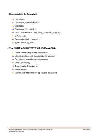 Manutenção Industrial – Entendendo sua função e organização Página 68
Jose Donizetti Moraes
Características do Supervisor:
Know-how;
Disposição para o trabalho;
Interesse;
Espírito de cooperação;
Boas características pessoais (bom relacionamento);
Entusiasmo;
Gostar do trabalho no campo.
Saber formar equipe;
3) AUXILIAR ADMINSITRATIVO (PROGRAMADOR)
Emitir e controlar pedidos de compra;
Lançar resultados da manutenção no sistema;
Emissão de relatórios de manutenção;
Coleta de dados;
Organização dos arquivos;
Horas extras;
Manter lista de endereços do pessoal atualizada.
 