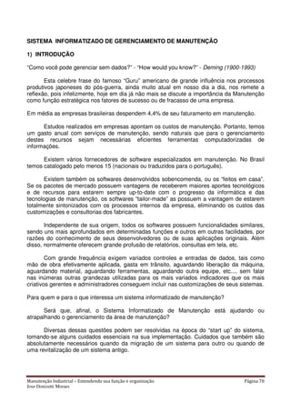Manutenção Industrial – Entendendo sua função e organização Página 70
Jose Donizetti Moraes
SISTEMA INFORMATIZADO DE GERENCIAMENTO DE MANUTENÇÃO
1) INTRODUÇÃO
“Como você pode gerenciar sem dados?” - “How would you know?” - Deming (1900-1993)
Esta celebre frase do famoso “Guru” americano de grande influência nos processos
produtivos japoneses do pós-guerra, ainda muito atual em nosso dia a dia, nos remete a
reflexão, pois infelizmente, hoje em dia já não mais se discute a importância da Manutenção
como função estratégica nos fatores de sucesso ou de fracasso de uma empresa.
Em média as empresas brasileiras despendem 4,4% de seu faturamento em manutenção.
Estudos realizados em empresas apontam os custos de manutenção. Portanto, temos
um gasto anual com serviços de manutenção, sendo naturais que para o gerenciamento
destes recursos sejam necessárias eficientes ferramentas computadorizadas de
informações.
Existem vários fornecedores de software especializados em manutenção. No Brasil
temos catalogado pelo menos 15 (nacionais ou traduzidos para o português).
Existem também os softwares desenvolvidos sobencomenda, ou os “feitos em casa”.
Se os pacotes de mercado possuem vantagens de receberem maiores aportes tecnológicos
e de recursos para estarem sempre up-to-date com o progresso da informática e das
tecnologias de manutenção, os softwares “tailor-made” as possuem a vantagem de estarem
totalmente sintonizados com os processos internos da empresa, eliminando os custos das
customizações e consultorias dos fabricantes.
Independente de sua origem, todos os softwares possuem funcionalidades similares,
sendo uns mais aprofundados em determinadas funções e outros em outras facilidades, por
razões do conhecimento de seus desenvolvedores ou de suas aplicações originais. Além
disso, normalmente oferecem grande profusão de relatórios, consultas em tela, etc.
Com grande frequência exigem variados controles e entradas de dados, tais como
mão de obra efetivamente aplicada, gasta em trânsito, aguardando liberação da máquina,
aguardando material, aguardando ferramentas, aguardando outra equipe, etc..., sem falar
nas inúmeras outras grandezas utilizadas para os mais variados indicadores que os mais
criativos gerentes e administradores conseguem incluir nas customizações de seus sistemas.
Para quem e para o que interessa um sistema informatizado de manutenção?
Será que, afinal, o Sistema Informatizado de Manutenção está ajudando ou
atrapalhando o gerenciamento da área de manutenção?
Diversas dessas questões podem ser resolvidas na época do “start up” do sistema,
tomando-se alguns cuidados essenciais na sua implementação. Cuidados que também são
absolutamente necessários quando da migração de um sistema para outro ou quando de
uma revitalização de um sistema antigo.
 