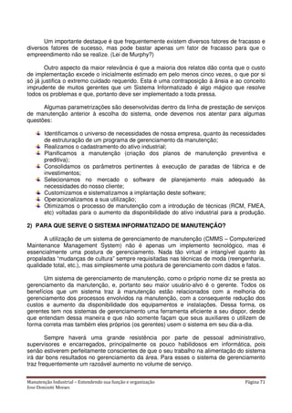 Manutenção Industrial – Entendendo sua função e organização Página 71
Jose Donizetti Moraes
Um importante destaque é que frequentemente existem diversos fatores de fracasso e
diversos fatores de sucesso, mas pode bastar apenas um fator de fracasso para que o
empreendimento não se realize. (Lei de Murphy?)
Outro aspecto da maior relevância é que a maioria dos relatos dão conta que o custo
de implementação excede o inicialmente estimado em pelo menos cinco vezes, o que por si
só já justifica o extremo cuidado requerido. Esta é uma contraposição à ânsia e ao conceito
imprudente de muitos gerentes que um Sistema Informatizado é algo mágico que resolve
todos os problemas e que, portanto deve ser implementado a toda pressa.
Algumas parametrizações são desenvolvidas dentro da linha de prestação de serviços
de manutenção anterior à escolha do sistema, onde devemos nos atentar para algumas
questões:
Identificamos o universo de necessidades de nossa empresa, quanto às necessidades
de estruturação de um programa de gerenciamento da manutenção;
Realizamos o cadastramento do ativo industrial;
Planificamos a manutenção (criação dos planos de manutenção preventiva e
preditiva);
Consolidamos os parâmetros pertinentes à execução de paradas de fábrica e de
investimentos;
Selecionamos no mercado o software de planejamento mais adequado às
necessidades do nosso cliente;
Customizamos e sistematizamos a implantação deste software;
Operacionalizamos a sua utilização;
Otimizamos o processo de manutenção com a introdução de técnicas (RCM, FMEA,
etc) voltadas para o aumento da disponibilidade do ativo industrial para a produção.
2) PARA QUE SERVE O SISTEMA INFORMATIZADO DE MANUTENÇÃO?
A utilização de um sistema de gerenciamento de manutenção (CMMS – Computerized
Maintenance Management System) não é apenas um implemento tecnológico, mas é
essencialmente uma postura de gerenciamento. Nada tão virtual e intangível quanto às
propaladas “mudanças de cultura” sempre requisitadas nas técnicas de moda (reengenharia,
qualidade total, etc.), mas simplesmente uma postura de gerenciamento com dados e fatos.
Um sistema de gerenciamento de manutenção, como o próprio nome diz se presta ao
gerenciamento da manutenção, e, portanto seu maior usuário-alvo é o gerente. Todos os
benefícios que um sistema traz à manutenção estão relacionados com a melhoria do
gerenciamento dos processos envolvidos na manutenção, com a consequente redução dos
custos e aumento da disponibilidade dos equipamentos e instalações. Dessa forma, os
gerentes tem nos sistemas de gerenciamento uma ferramenta eficiente a seu dispor, desde
que entendam dessa maneira e que não somente façam que seus auxiliares o utilizem de
forma correta mas também eles próprios (os gerentes) usem o sistema em seu dia-a-dia.
Sempre haverá uma grande resistência por parte de pessoal administrativo,
supervisores e encarregados, principalmente os pouco habilidosos em informática, pois
senão estiverem perfeitamente conscientes de que o seu trabalho na alimentação do sistema
irá dar bons resultados no gerenciamento da área. Para esses o sistema de gerenciamento
traz frequentemente um razoável aumento no volume de serviço.
 
