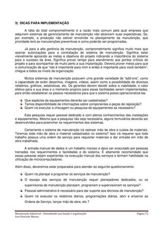 Manutenção Industrial – Entendendo sua função e organização Página 72
Jose Donizetti Moraes
3) DICAS PARA IMPLEMENTAÇÃO
A falta do total comprometimento é a razão mais comum pela qual empresa que
adquirem sistemas de gerenciamento de manutenção não alcancem suas expectativas. Se,
por exemplo, a produção não estiver envolvida no planejamento da manutenção, que
prioridade terá as manutenções preventivas e como poderão ser programadas.
Já para a alta gerência da manutenção, comprometimento significa muito mais que
assinar autorizações para a contratação do sistema de manutenção. Significa estar
visivelmente apoiando as metas e objetivos do projeto indicando a importância do sistema
para o sucesso da área. Significa prover tempo para atendimento aos pontos críticos do
projeto e para acompanhar de muito perto a sua implantação. Deverá prover meios para que
a comunicação de que “isto é importante para mim e então é importante para você também”,
chegue a todos os níveis da organização.
Muitos sistemas de manutenção possuem uma grande variedade de “add-ons”, como
a capacidade de exibir desenhos, imagens, vídeos, assim como a possibilidade de diversos
relatórios, gráficos, estatísticas, etc. Os gerentes devem decidir sobre a viabilidade, o valor
efetivo para a sua área e o momento propício para essas facilidades serem implementadas,
para então estabelecer os passos necessários para que o sistema possa operacionalizá-las.
Que espécies de equipamentos deverão ser cadastradas?
Temos disponibilidade de informações sobre componentes e peças de reposição?
Quem irá executar a checagem ou pesquisa de equipamentos se necessário?
Esta pesquisa requer pessoal dedicado e com plenos conhecimentos das instalações
e equipamentos. Mesmo que a pesquisa não seja necessária, alguns formulários deverão ser
desenvolvidos para preencher os requerimentos dos sistemas.
Certamente o sistema de manutenção irá rastrear mão de obra e custos de materiais.
Teremos toda mão de obra e material cadastrados no sistema? Isso irá requerer que todo
trabalho possua uma ordem de serviço para requisitar materiais e dar entrada em mão de
obra trabalhada.
A entrada manual de dados é um trabalho moroso e deve ser executado por pessoas
treinadas nos requerimentos e facilidades e do sistema. É altamente recomendado que
essas pessoas sejam experientes na execução manual dos serviços e tenham habilidade na
utilização de microcomputadores.
Além disso, deveremos estar preparados para atender ao seguinte questionamento:
Quem irá planejar e programar os serviços de manutenção?
O escopo dos serviços de manutenção requer planejadores dedicados, ou os
supervisores de manutenção planejam, programam e supervisionam os serviços?
Pessoal administrativo é necessário para dar suporte aos técnicos de manutenção?
Quem irá executar os relatórios diários, programações diárias, abrir e encerrar as
Ordens de Serviço, lançar mão de obra, etc.?
 