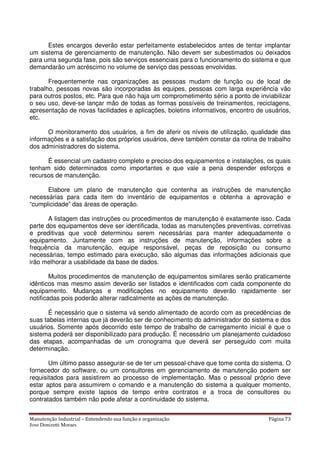 Manutenção Industrial – Entendendo sua função e organização Página 73
Jose Donizetti Moraes
Estes encargos deverão estar perfeitamente estabelecidos antes de tentar implantar
um sistema de gerenciamento de manutenção. Não devem ser subestimados ou deixados
para uma segunda fase, pois são serviços essenciais para o funcionamento do sistema e que
demandarão um acréscimo no volume de serviço das pessoas envolvidas.
Frequentemente nas organizações as pessoas mudam de função ou de local de
trabalho, pessoas novas são incorporadas às equipes, pessoas com larga experiência vão
para outros postos, etc. Para que não haja um comprometimento sério a ponto de inviabilizar
o seu uso, deve-se lançar mão de todas as formas possíveis de treinamentos, reciclagens,
apresentação de novas facilidades e aplicações, boletins informativos, encontro de usuários,
etc.
O monitoramento dos usuários, a fim de aferir os níveis de utilização, qualidade das
informações e a satisfação dos próprios usuários, deve também constar da rotina de trabalho
dos administradores do sistema.
É essencial um cadastro completo e preciso dos equipamentos e instalações, os quais
tenham sido determinados como importantes e que vale a pena despender esforços e
recursos de manutenção.
Elabore um plano de manutenção que contenha as instruções de manutenção
necessárias para cada item do inventário de equipamentos e obtenha a aprovação e
“cumplicidade” das áreas de operação.
A listagem das instruções ou procedimentos de manutenção é exatamente isso. Cada
parte dos equipamentos deve ser identificada, todas as manutenções preventivas, corretivas
e preditivas que você determinou serem necessárias para manter adequadamente o
equipamento. Juntamente com as instruções de manutenção, informações sobre a
frequência da manutenção, equipe responsável, peças de reposição ou consumo
necessárias, tempo estimado para execução, são algumas das informações adicionais que
irão melhorar a usabilidade da base de dados.
Muitos procedimentos de manutenção de equipamentos similares serão praticamente
idênticos mas mesmo assim deverão ser listados e identificados com cada componente do
equipamento. Mudanças e modificações no equipamento deverão rapidamente ser
notificadas pois poderão alterar radicalmente as ações de manutenção.
É necessário que o sistema vá sendo alimentado de acordo com as precedências de
suas tabelas internas que já deverão ser de conhecimento do administrador do sistema e dos
usuários. Somente após decorrido este tempo de trabalho de carregamento inicial é que o
sistema poderá ser disponibilizado para produção. É necessário um planejamento cuidadoso
das etapas, acompanhadas de um cronograma que deverá ser perseguido com muita
determinação.
Um último passo assegurar-se de ter um pessoal-chave que tome conta do sistema. O
fornecedor do software, ou um consultores em gerenciamento de manutenção podem ser
requisitados para assistirem ao processo de implementação. Mas o pessoal próprio deve
estar aptos para assumirem o comando e a manutenção do sistema a qualquer momento,
porque sempre existe lapsos de tempo entre contratos e a troca de consultores ou
contratados também não pode afetar a continuidade do sistema.
 