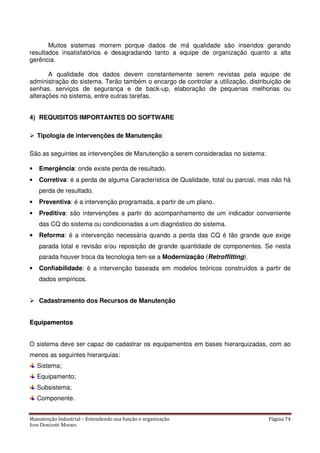 Manutenção Industrial – Entendendo sua função e organização Página 74
Jose Donizetti Moraes
Muitos sistemas morrem porque dados de má qualidade são inseridos gerando
resultados insatisfatórios e desagradando tanto a equipe de organização quanto a alta
gerência.
A qualidade dos dados devem constantemente serem revistas pela equipe de
administração do sistema. Terão também o encargo de controlar a utilização, distribuição de
senhas, serviços de segurança e de back-up, elaboração de pequenas melhorias ou
alterações no sistema, entre outras tarefas.
4) REQUISITOS IMPORTANTES DO SOFTWARE
Tipologia de intervenções de Manutenção
São as seguintes as intervenções de Manutenção a serem consideradas no sistema:
• Emergência: onde existe perda de resultado.
• Corretiva: é a perda de alguma Característica de Qualidade, total ou parcial, mas não há
perda de resultado.
• Preventiva: é a intervenção programada, a partir de um plano.
• Preditiva: são intervenções a partir do acompanhamento de um indicador conveniente
das CQ do sistema ou condicionadas a um diagnóstico do sistema.
•••• Reforma: é a intervenção necessária quando a perda das CQ é tão grande que exige
parada total e revisão e/ou reposição de grande quantidade de componentes. Se nesta
parada houver troca da tecnologia tem-se a Modernização (Retroffitting).
• Confiabilidade: é a intervenção baseada em modelos teóricos construídos a partir de
dados empíricos.
Cadastramento dos Recursos de Manutenção
EEqquuiippaammeennttooss
O sistema deve ser capaz de cadastrar os equipamentos em bases hierarquizadas, com ao
menos as seguintes hierarquias:
Sistema;
Equipamento;
Subsistema;
Componente.
 