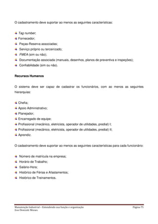Manutenção Industrial – Entendendo sua função e organização Página 75
Jose Donizetti Moraes
O cadastramento deve suportar ao menos as seguintes características:
Tag number;
Fornecedor;
Peças-Reserva associadas;
Serviço próprio ou terceirizado;
FMEA (sim ou não);
Documentação associada (manuais, desenhos, planos de preventiva e inspeções);
Confiabilidade (sim ou não).
RReeccuurrssooss HHuummaannooss
O sistema deve ser capaz de cadastrar os funcionários, com ao menos as seguintes
hierarquias:
Chefia;
Apoio Administrativo;
Planejador;
Encarregado de equipe;
Profissional (mecânico, eletricista, operador de utilidades, predial) I;
Profissional (mecânico, eletricista, operador de utilidades, predial) II;
Aprendiz.
O cadastramento deve suportar ao menos as seguintes características para cada funcionário:
Número de matrícula na empresa;
Horário de Trabalho;
Salário-Hora;
Histórico de Férias e Afastamentos;
Histórico de Treinamentos.
 