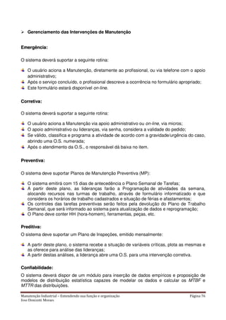 Manutenção Industrial – Entendendo sua função e organização Página 76
Jose Donizetti Moraes
Gerenciamento das Intervenções de Manutenção
EEmmeerrggêênncciiaa::
O sistema deverá suportar a seguinte rotina:
O usuário aciona a Manutenção, diretamente ao profissional, ou via telefone com o apoio
administrativo;
Após o serviço concluído, o profissional descreve a ocorrência no formulário apropriado;
Este formulário estará disponível on-line.
CCoorrrreettiivvaa::
O sistema deverá suportar a seguinte rotina:
O usuário aciona a Manutenção via apoio administrativo ou on-line, via micros;
O apoio administrativo ou lideranças, via senha, considera a validade do pedido;
Se válido, classifica e programa a atividade de acordo com a gravidade/urgência do caso,
abrindo uma O.S. numerada;
Após o atendimento da O.S., o responsável dá baixa no item.
PPrreevveennttiivvaa::
O sistema deve suportar Planos de Manutenção Preventiva (MP):
O sistema emitirá com 15 dias de antecedência o Plano Semanal de Tarefas;
A partir deste plano, as lideranças farão a Programação de atividades da semana,
alocando recursos nas turmas de trabalho, através de formulário informatizado e que
considera os horários de trabalho cadastrados e situação de férias e afastamentos;
Os controles das tarefas preventivas serão feitos pela devolução do Plano de Trabalho
Semanal, que será informado ao sistema para atualização de dados e reprogramação;
O Plano deve conter HH (hora-homem), ferramentas, peças, etc.
PPrreeddiittiivvaa::
O sistema deve suportar um Plano de Inspeções, emitido mensalmente:
A partir deste plano, o sistema recebe a situação de variáveis críticas, plota as mesmas e
as oferece para análise das lideranças;
A partir destas análises, a liderança abre uma O.S. para uma intervenção corretiva.
CCoonnffiiaabbiilliiddaaddee::
O sistema deverá dispor de um módulo para inserção de dados empíricos e proposição de
modelos de distribuição estatística capazes de modelar os dados e calcular os MTBF e
MTTR das distribuições.
 