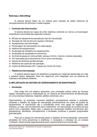Manutenção Industrial – Entendendo sua função e organização Página 77
Jose Donizetti Moraes
RReeffoorrmmaass ee RReettrrooffffiittiinngg::
O sistema deverá dispor de um módulo para inserção de dados históricos de
acompanhamento de reformas e modernizações.
Controles das Intervenções
O sistema deverá ser capaz de emitir relatórios, contendo ao menos a armazenagem
instantânea e acumulada das seguintes variáveis:
Minutos de equipamentos parados por tipo de manutenção;
Alocação de mão de obra por equipe e individual;
Equipamentos sob intervenção;
Percentagem de intervenções em cada equipe;
Histórico de equipamentos;
Sinalização de retrabalho em equipamentos;
Sinalização de ociosidade em preventiva;
Controle de peças em almoxarifado, estoque mínimo, máximo e valores estocados;
HH reservados para treinamentos intra e extra manutenção;
Cálculo de eficiência de Manutenção;
Relatórios de custos de não operação;
Custos de Manutenção (HH + peças) por Centro de Custo.
Plataforma Informatizada
O sistema deverá operar em plataforma composta por máquinas distribuídas em rede
e software básico adequado. Deve ser disponível uma integração com os sistemas de
materiais e de pessoal existente.
5) IMPLANTAÇÃO DO SISTEMA DE GERENCIAMENTO DE MANUTENÇÃO
Introdução
Este artigo tem por objetivo apresentar uma orientação prática sobre as diversas
etapas necessárias para a implantação de um Sistema de Gerenciamento de Manutenção
em uma empresa (indústrias, hospitais, prédios comerciais, etc.).
Historicamente, as empresas nacionais trabalham principalmente visando a produção,
utilizando o trabalho da equipe de manutenção prioritariamente em casos de quebra de
equipamentos. A manutenção não é considerada como uma opção de negócios pela
empresa, ou seja, não há orçamento para investimento em manutenção ao contrário do que
ocorre com a operação. Neste caso, a equipe de manutenção trabalha normalmente sem
planejamento, atendendo, principalmente, a atividades corretivas e paradas programadas
pela operação.
Para que a equipe de manutenção passe a trabalhar de forma planejada, executando
atividades de rotina preventivas e preditivas, é necessária a utilização de um produto
(“software”) desenvolvido especificamente para o gerenciamento da manutenção.
 