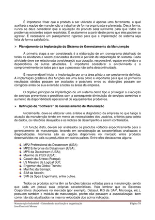 Manutenção Industrial – Entendendo sua função e organização Página 78
Jose Donizetti Moraes
É importante frisar que o produto a ser utilizado é apenas uma ferramenta, a qual
auxiliará a equipe de manutenção a trabalhar de forma organizada e planejada. Desta forma,
nunca se deve considerar que a aquisição do produto será suficiente para que todos os
problemas existentes sejam resolvidos. É exatamente a partir deste ponto que eles podem se
agravar. É necessário um planejamento rigoroso para que a implantação do sistema seja
feita de forma satisfatória.
Planejamento da Implantação do Sistema de Gerenciamento da Manutenção
A primeira etapa a ser considerada é a elaboração de um cronograma detalhado de
todas as atividades a serem executadas durante o período de implantação do sistema. Cada
atividade deve ser relacionada considerando sua duração, responsável, equipe envolvida e a
dependência de outras atividades. É importante considerar o envolvimento e o
comprometimento de todos para que o processo não sofra descontinuidade.
É recomendável iniciar a implantação por uma área piloto a ser previamente definida.
A implantação gradativa das funções em uma área piloto é importante para que os primeiros
resultados obtidos possam ser avaliados e possíveis erros ou distorções possam ser
corrigidos antes de sua extensão a todas as áreas da empresa.
O objetivo principal da implantação de um sistema deste tipo é privilegiar a execução
de serviços preventivos e preditivos com a consequente diminuição de serviços corretivos e
aumento da disponibilidade operacional de equipamentos produtivos.
Definição do “Software” de Gerenciamento de Manutenção
Inicialmente, deve-se elaborar uma análise e diagnóstico da empresa no que tange à
atuação da manutenção tendo em mente as necessidades dos usuários, critérios para coleta
de dados, os relatórios desejados e os índices de desempenho a serem controlados.
Em função disto, devem ser analisados os produtos voltados especificamente para o
gerenciamento da manutenção, levando em consideração as características analisadas e
diagnosticadas. Inúmeras são as opções disponíveis no mercado entre produtos
desenvolvidos no país ou produzidos em outros países. Entre eles destacamos alguns:
MP2 Professional da Datastream (USA);
MP2 Enterprise da Datastream (USA);
MP5 da Datastream (USA);
Maximo da PSDI (USA);
Coswin da Siveco (França);
LS Maestro da Logical Soft;
Engeman da Global Trends;
ManTec da Semapi;
SIM da Astrein;
SMI da Spes Engenharia, entre outros.
Todos os produtos acima têm as funções básicas voltadas para a manutenção, sendo
que cada um possui suas próprias características. Vale lembrar que os Sistemas
Corporativos disponíveis no mercado (por exemplo, Datasul, R/3 da SAP, Microsiga, etc.),
possuem também o módulo de manutenção, porém não possuem a especialização, bem
como não são atualizados na mesma velocidade dos acima indicados.
 