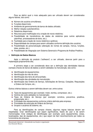 Manutenção Industrial – Entendendo sua função e organização Página 79
Jose Donizetti Moraes
Para se definir qual o mais adequado para ser utilizado devem ser considerados
alguns fatores, tais como:
Número de usuários simultâneos;
Funções disponíveis;
Ambiente de gerenciamento de banco de dados utilizado;
Melhor relação custo/benefício;
Relatórios disponíveis;
Recursos para modificação e/ou criação de novos relatórios;
Possibilidade de transferência de dados de relatórios para outros aplicativos
(planilhas, processadores de texto, etc.);
Facilidade para criação de novos relatórios e gráficos;
Disponibilidade de campos para serem utilizados conforme definição dos usuários;
Possibilidade de personalização (alteração de nomes de campos, menus, funções,
telas, janelas, etc.);
Possibilidade de integração com Sistema Gerencial e Programa de Análise Preditiva.
Definição de Dados Básicos
Após a definição do produto (“software”) a ser utilizado, deve-se partir para a
implantação propriamente dita.
A primeira etapa a ser considerada deve ser a definição das identidades básicas
(campos chaves do banco de dados) a serem adotados na manutenção, tais como:
Identificação de equipamentos;
Identificação da mão de obra;
Identificação dos itens de almoxarifado;
Identificação das atividades de manutenção;
Identificação das Ordens de Serviço, Solicitações de Serviço, Cotações, Requisições
e Ordens de Compra, etc.;
Outros critérios básicos a serem definidos devem ser, entre outros:
Tipos de equipamentos (por exemplo: motor, bomba, compressor, etc.);
Centros de custo adotados na manutenção;
Tipos de Ordens de Serviço (por exemplo: corretiva, preventiva, preditiva,
programada, etc.);
Criticidade dos equipamentos conforme critério definido pela empresa;
Prioridades de execução de Ordens de Serviço;
Grupos e usuários do sistema, etc.
Para as identificações de campos chaves, algumas regras básicas devem ser
respeitadas: Criar identificações que sejam significativas, fáceis de usar e de serem
memorizadas; Criar códigos de identificação (por exemplo, para equipamentos, áreas,
localizações, tipo de equipamentos, etc.) que sejam de fácil reconhecimento por todos os
funcionários da empresa.
 