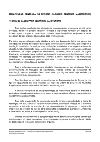 Manutenção Industrial – Entendendo sua função e organização Página 8
Jose Donizetti Moraes
MANUTENÇÃO CENTRADA NO NEGÓCIO (BUSSINES CENTERED MAINTENANCE)
1) BASE DE DADOS PARA GESTÃO DE MANUTENÇÃO
Para facilitar a avaliação das atividades de manutenção das empresas e permitir tomar
decisões, devem ser gerados relatórios concisos e específicos formados por tabelas de
índices, alguns dos quais acompanhados com seus respectivos gráficos, projetados de forma
que sejam de fácil análise e adequados a cada nível gerencial.
Por outro lado os relatórios serão obtidos a partir dos bancos de dados que devem ser
iniciados pelo projeto de coleta de dados para identificação dos elementos, que compõem a
instalação industrial ou de serviços, suas localizações e utilidades, suas respectivas áreas de
atuação, função, localização física, centro de custos, dados construtivos (manuais, catálogos
e desenhos), de compra (requisição, encomendas, orçamento, datas e custos), de origem
(fabricante, fornecedor, tipo e modelo), de transporte e armazenamento (dimensões, peso e
cuidados), de operação (características normais e limites operativos) e de manutenção
(lubrificantes, sobressalentes gerais e específicos, curvas características, recomendações
dos fabricantes, limites, folgas e ajustes).
Para o estabelecimento de uma atividade planejada devem ser inicialmente feito o
desenvolvimento de Instruções de Manutenção, visando orientar os executantes de
manutenção nessas atividades, bem como evitar que alguma tarefa seja omitida por
desconhecimento ou esquecimento.
Também deve ser montado um arquivo com as Recomendações de Segurança por
tipo de equipamento que será integrado ao corpo da Ordem de Serviços de Atividades
Programadas visando evitar acidentes devido a atos inseguros.
A criação ou inclusão de uma programação de manutenção deverá ser efetuada a
partir do arquivo de cadastro oferecendo assim a segurança de só efetuar programação em
equipamentos já cadastrados.
Para cada programação de manutenção poderão constar: a periodicidade, a época de
realização (em dias, semanas, horas de funcionamento, quilômetros rodados etc.), os centro
de custos, a instrução de manutenção, as recomendações de segurança, o registro de
medições e os recursos de mão de obra (associados às respectivas quantidades), máquinas
e ferramentas especiais, e material previsto para o serviço.
Durante o cadastramento e a programação devem ser utilizadas múltiplas tabelas que
resultam como principais vantagens a padronização dos registros e a melhoria da velocidade
de pesquisa pela redução do tamanho dos arquivos.
 