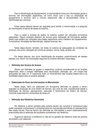 Manutenção Industrial – Entendendo sua função e organização Página 80
Jose Donizetti Moraes
Para a identificação de equipamentos, é recomendável iniciar por informações gerais e
terminar em informações específicas, tal como iniciar com o tipo ou localização do
equipamento e terminar com o número sequencial. Não é recomendável iniciar a
identificação por números.
Estas regras básicas devem ser seguidas para facilitar a memorização e a pesquisa
de informações no banco de dados do sistema.
Para a coleta e entrada de dados no sistema, podem ser utilizados formulários
adequados. Alguns produtos dispõem de recurso para impressão de formulários padrão.
Neste caso podem ser utilizados para dados específicos como Cadastro de Equipamentos,
Funcionários, Atividades de Manutenção, tabelas diversas, etc.
Nesta etapa devem, também, ser feitas no sistema as adequações às condições da
empresa, tais como: alteração de nomes de campos, menus, telas, janelas, etc.
Os dados básicos, tais como identificação da empresa, preenchimento de tabelas
básicas, etc. devem ser executadas seguindo os critérios definidos nesta etapa.
Definição dos Grupos de Acesso
Devem ser definidos os grupos e respectivos usuários considerando-se as funções
disponíveis, telas e campos habilitados para visualização, alteração, etc., em função das
atribuições de cada um. É importante fazer um levantamento das funções disponíveis e as
facilidades disponíveis no produto adotado.
Elaboração do Fluxo de Informações na Manutenção
Nesta etapa, deve ser elaborado um fluxograma definindo os passos a serem
seguidos na execução de uma Ordem de Serviço, seu ciclo de vida, considerando desde a
Solicitação de Serviço, planejamento, execução e fechamento da Ordem de Serviço,
incluindo responsáveis e atribuições de cada um.
Definição dos Relatórios Gerenciais
Os relatórios a serem gerados pelo sistema devem ser concisos e conclusivos para
poder expressar corretamente o comportamento da manutenção permitindo um planejamento
das metas futuras. Para tal devem ser definidas as informações a serem sistematicamente
preenchidas para a obtenção de resultados consistentes nos relatórios.
Sugere-se observar a existência ou não de um gerador de relatórios antes da escolha
do produto a ser adquirido.
 