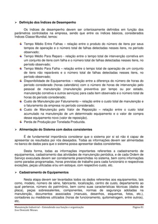 Manutenção Industrial – Entendendo sua função e organização Página 81
Jose Donizetti Moraes
Definição dos Índices de Desempenho
Os índices de desempenho devem ser criteriosamente definidos em função dos
parâmetros controlados na empresa, sendo que entre os índices básicos, considerados
Índices Classe Mundial, temos:
Tempo Médio Entre Falhas – relação entre o produto do número de itens por seus
tempos de operação e o número total de falhas detectadas nesses itens, no período
observado;
Tempo Médio Para Reparo - relação entre o tempo total de intervenção corretiva em
um conjunto de itens com falha e o número total de falhas detectadas nesses itens, no
período observado;
Tempo Médio Para Falha – relação entre o tempo total de operação de um conjunto
de itens não reparáveis e o número total de falhas detectadas nesses itens, no
período observado;
Disponibilidade de Equipamentos – relação entre a diferença do número de horas do
período considerado (horas calendário) com o número de horas de intervenção pelo
pessoal de manutenção (manutenção preventiva por tempo ou por estado,
manutenção corretiva e outros serviços) para cada item observado e o número total de
horas do período considerado;
Custo de Manutenção por Faturamento – relação entre o custo total de manutenção e
o faturamento da empresa no período considerado;
Custo de Manutenção pelo Valor de Reposição – relação entre o custo total
acumulado na manutenção de um determinado equipamento e o valor de compra
desse equipamento novo (valor de reposição).
Perda de Produção por Tonelada Produzida.
Alimentação do Sistema com dados consistentes
É de fundamental importância considerar que o sistema por si só não é capaz de
apresentar os resultados por nós desejados. Todas as informações devem ser alimentadas
no banco de dados para que o sistema possa apresentar dados consistentes.
Desta forma, todas as informações importantes referentes a cadastramento de
equipamentos, cadastramento das atividades de manutenção periódica, e de cada Ordem de
Serviço executada devem ser corretamente preenchidas no sistema, bem como informações
como paradas programadas, horas previstas de trabalho para cada funcionário e respectivas
exceções, peças utilizadas e/ou em estoque, com respectivo custo, etc.
Cadastramento de Equipamentos
Nesta etapa devem ser levantados todos os dados referentes aos equipamentos, tais
como, modelo, número de série, fabricante, localização, centro de custo, departamento ao
qual pertence, número do patrimônio, bem como suas características técnicas (dados de
placa), peças sobressalentes, componentes, normas de segurança adotadas na
manutenção, documentos associados (manuais, desenhos, esquemas, fotos, etc.),
contadores ou medidores utilizados (horas de funcionamento, quilometragem, entre outros),
etc.
 