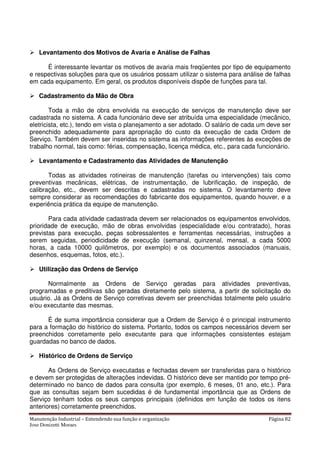 Manutenção Industrial – Entendendo sua função e organização Página 82
Jose Donizetti Moraes
Levantamento dos Motivos de Avaria e Análise de Falhas
É interessante levantar os motivos de avaria mais freqüentes por tipo de equipamento
e respectivas soluções para que os usuários possam utilizar o sistema para análise de falhas
em cada equipamento. Em geral, os produtos disponíveis dispõe de funções para tal.
Cadastramento da Mão de Obra
Toda a mão de obra envolvida na execução de serviços de manutenção deve ser
cadastrada no sistema. A cada funcionário deve ser atribuída uma especialidade (mecânico,
eletricista, etc.), tendo em vista o planejamento a ser adotado. O salário de cada um deve ser
preenchido adequadamente para apropriação do custo da execução de cada Ordem de
Serviço. Também devem ser inseridas no sistema as informações referentes às exceções de
trabalho normal, tais como: férias, compensação, licença médica, etc., para cada funcionário.
Levantamento e Cadastramento das Atividades de Manutenção
Todas as atividades rotineiras de manutenção (tarefas ou intervenções) tais como
preventivas mecânicas, elétricas, de instrumentação, de lubrificação, de inspeção, de
calibração, etc., devem ser descritas e cadastradas no sistema. O levantamento deve
sempre considerar as recomendações do fabricante dos equipamentos, quando houver, e a
experiência prática da equipe de manutenção.
Para cada atividade cadastrada devem ser relacionados os equipamentos envolvidos,
prioridade de execução, mão de obras envolvidas (especialidade e/ou contratado), horas
previstas para execução, peças sobressalentes e ferramentas necessárias, instruções a
serem seguidas, periodicidade de execução (semanal, quinzenal, mensal, a cada 5000
horas, a cada 10000 quilômetros, por exemplo) e os documentos associados (manuais,
desenhos, esquemas, fotos, etc.).
Utilização das Ordens de Serviço
Normalmente as Ordens de Serviço geradas para atividades preventivas,
programadas e preditivas são geradas diretamente pelo sistema, a partir de solicitação do
usuário. Já as Ordens de Serviço corretivas devem ser preenchidas totalmente pelo usuário
e/ou executante das mesmas.
É de suma importância considerar que a Ordem de Serviço é o principal instrumento
para a formação do histórico do sistema. Portanto, todos os campos necessários devem ser
preenchidos corretamente pelo executante para que informações consistentes estejam
guardadas no banco de dados.
Histórico de Ordens de Serviço
As Ordens de Serviço executadas e fechadas devem ser transferidas para o histórico
e devem ser protegidas de alterações indevidas. O histórico deve ser mantido por tempo pré-
determinado no banco de dados para consulta (por exemplo, 6 meses, 01 ano, etc.). Para
que as consultas sejam bem sucedidas é de fundamental importância que as Ordens de
Serviço tenham todos os seus campos principais (definidos em função de todos os itens
anteriores) corretamente preenchidos.
 