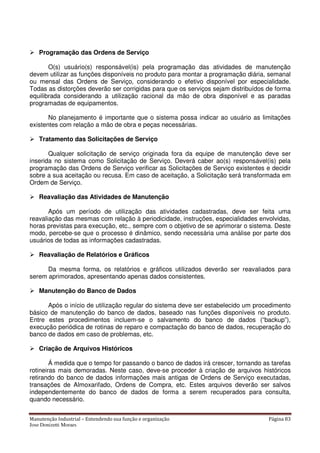 Manutenção Industrial – Entendendo sua função e organização Página 83
Jose Donizetti Moraes
Programação das Ordens de Serviço
O(s) usuário(s) responsável(is) pela programação das atividades de manutenção
devem utilizar as funções disponíveis no produto para montar a programação diária, semanal
ou mensal das Ordens de Serviço, considerando o efetivo disponível por especialidade.
Todas as distorções deverão ser corrigidas para que os serviços sejam distribuídos de forma
equilibrada considerando a utilização racional da mão de obra disponível e as paradas
programadas de equipamentos.
No planejamento é importante que o sistema possa indicar ao usuário as limitações
existentes com relação a mão de obra e peças necessárias.
Tratamento das Solicitações de Serviço
Qualquer solicitação de serviço originada fora da equipe de manutenção deve ser
inserida no sistema como Solicitação de Serviço. Deverá caber ao(s) responsável(is) pela
programação das Ordens de Serviço verificar as Solicitações de Serviço existentes e decidir
sobre a sua aceitação ou recusa. Em caso de aceitação, a Solicitação será transformada em
Ordem de Serviço.
Reavaliação das Atividades de Manutenção
Após um período de utilização das atividades cadastradas, deve ser feita uma
reavaliação das mesmas com relação à periodicidade, instruções, especialidades envolvidas,
horas previstas para execução, etc., sempre com o objetivo de se aprimorar o sistema. Deste
modo, percebe-se que o processo é dinâmico, sendo necessária uma análise por parte dos
usuários de todas as informações cadastradas.
Reavaliação de Relatórios e Gráficos
Da mesma forma, os relatórios e gráficos utilizados deverão ser reavaliados para
serem aprimorados, apresentando apenas dados consistentes.
Manutenção do Banco de Dados
Após o início de utilização regular do sistema deve ser estabelecido um procedimento
básico de manutenção do banco de dados, baseado nas funções disponíveis no produto.
Entre estes procedimentos incluem-se o salvamento do banco de dados (“backup”),
execução periódica de rotinas de reparo e compactação do banco de dados, recuperação do
banco de dados em caso de problemas, etc.
Criação de Arquivos Históricos
Á medida que o tempo for passando o banco de dados irá crescer, tornando as tarefas
rotineiras mais demoradas. Neste caso, deve-se proceder à criação de arquivos históricos
retirando do banco de dados informações mais antigas de Ordens de Serviço executadas,
transações de Almoxarifado, Ordens de Compra, etc. Estes arquivos deverão ser salvos
independentemente do banco de dados de forma a serem recuperados para consulta,
quando necessário.
 